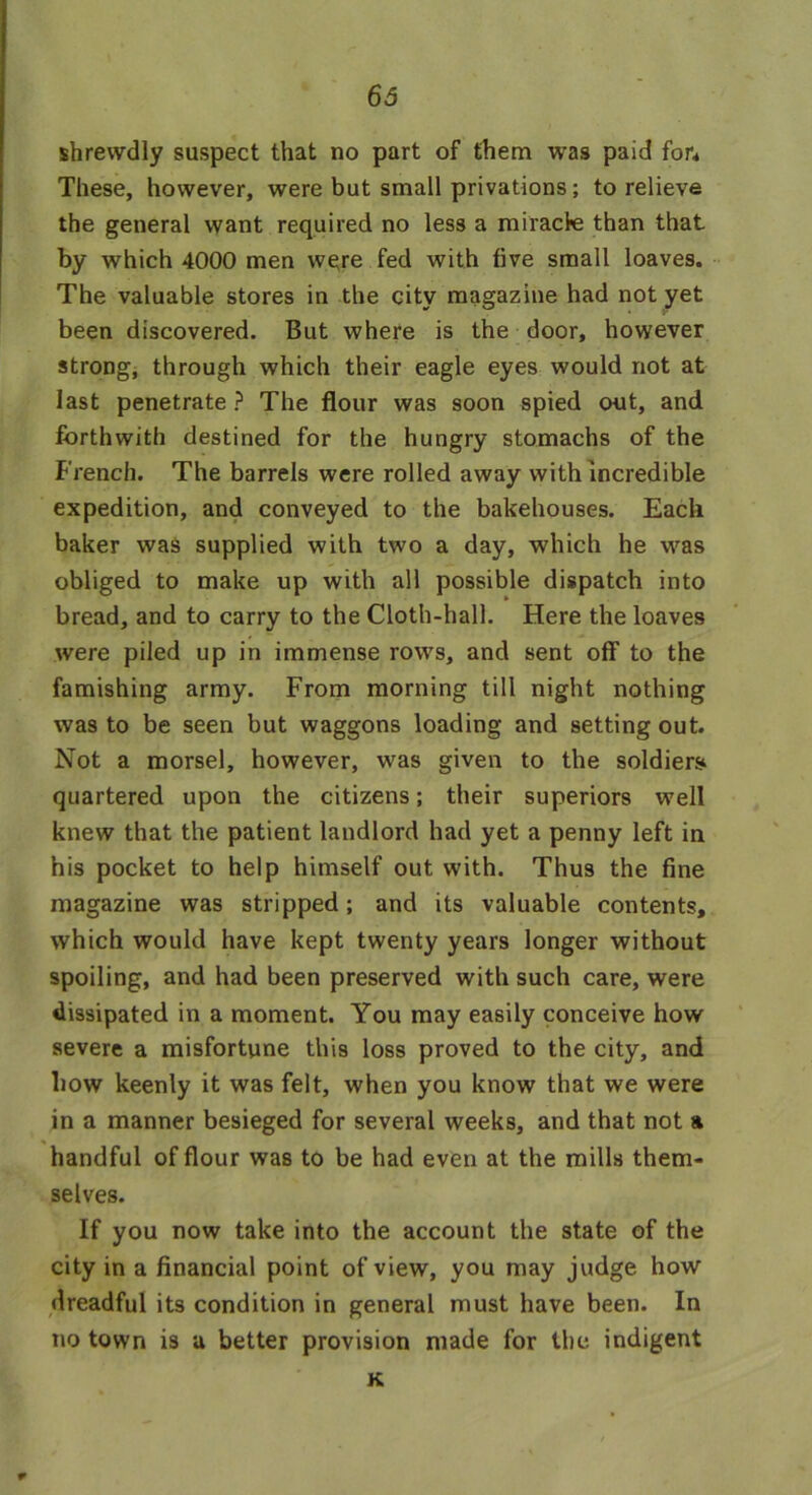 shrewdly suspect that no part of them was paid for* These, however, were but small privations; to relieve the general want required no less a miracle than that by which 4000 men were fed with five small loaves. The valuable stores in the city magazine had not yet been discovered. But where is the door, however strong, through which their eagle eyes would not at last penetrate ? The flour was soon spied out, and forthwith destined for the hungry stomachs of the French. The barrels were rolled away with incredible expedition, and conveyed to the bakehouses. Each baker was supplied with two a day, which he was obliged to make up with all possible dispatch into bread, and to carry to the Cloth-hall. Here the loaves were piled up in immense rows, and sent off to the famishing army. From morning till night nothing was to be seen but waggons loading and setting out. Not a morsel, however, was given to the soldiers quartered upon the citizens; their superiors well knew that the patient landlord had yet a penny left in his pocket to help himself out with. Thus the fine magazine was stripped; and its valuable contents, which would have kept twenty years longer without spoiling, and had been preserved with such care, were dissipated in a moment. You may easily conceive how severe a misfortune this loss proved to the city, and how keenly it was felt, when you know that we were in a manner besieged for several weeks, and that not a handful of flour was to be had even at the mills them- selves. If you now take into the account the state of the city in a financial point of view, you may judge how dreadful its condition in general must have been. In no town is u better provision made for the indigent K r