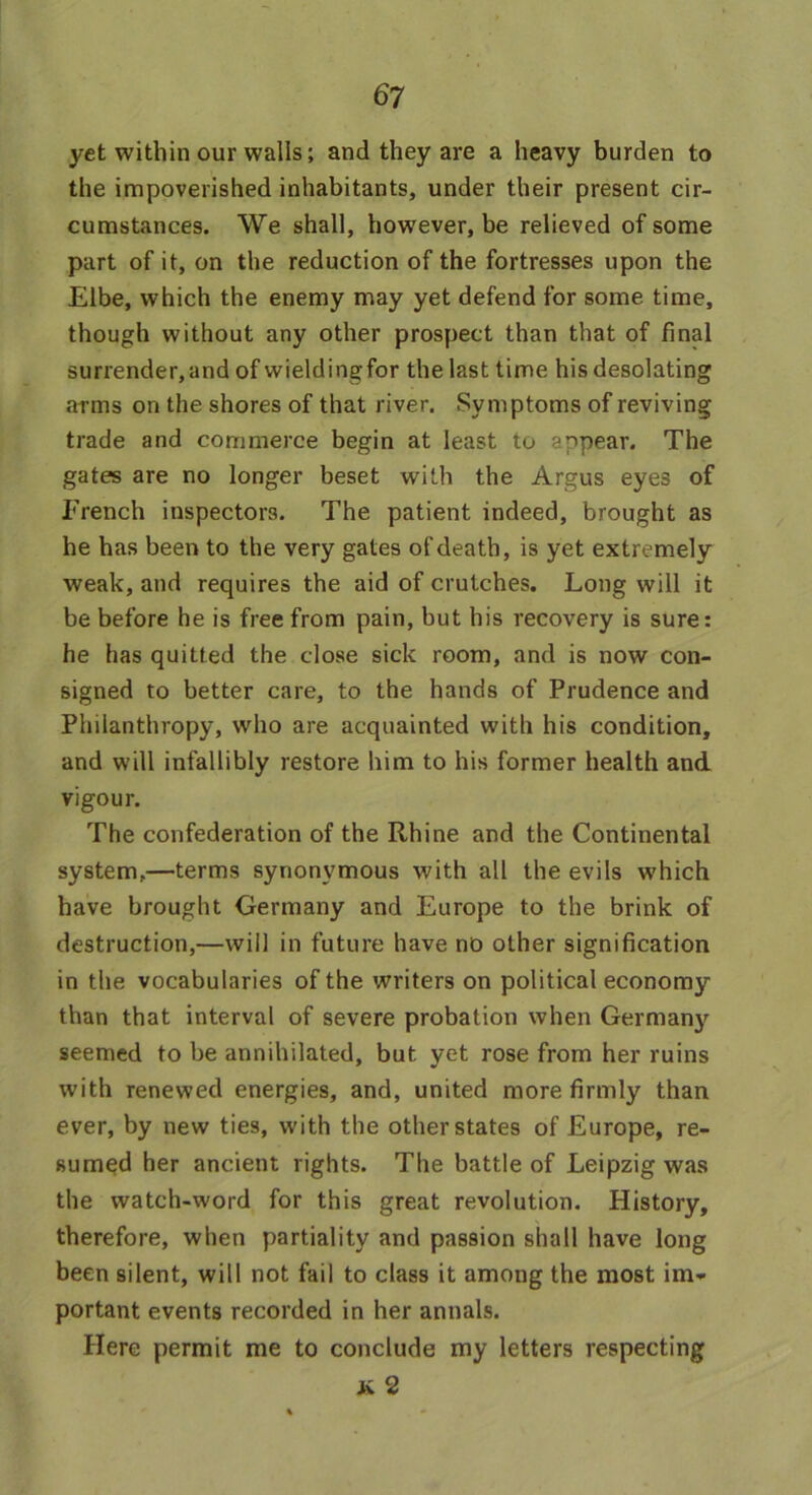 yet within our walls; and they are a heavy burden to the impoverished inhabitants, under their present cir- cumstances. We shall, however, be relieved of some part of it, on the reduction of the fortresses upon the Elbe, which the enemy may yet defend for some time, though without any other prospect than that of final surrender, and of wieldingfor the last time his desolating arms on the shores of that river. Symptoms of reviving trade and commerce begin at least to appear. The gates are no longer beset with the Argus eyes of French inspectors. The patient indeed, brought as he has been to the very gates of death, is yet extremely weak, and requires the aid of crutches. Long will it be before he is free from pain, but his recovery is sure: he has quitted the close sick room, and is now con- signed to better care, to the hands of Prudence and Philanthropy, who are acquainted with his condition, and will infallibly restore him to his former health and vigour. The confederation of the Rhine and the Continental system,—terms synonymous with all the evils which have brought Germany and Europe to the brink of destruction,—will in future have no other signification in the vocabularies of the writers on political economy than that interval of severe probation when Germany seemed to be annihilated, but yet rose from her ruins with renewed energies, and, united more firmly than ever, by new ties, with the other states of Europe, re- sumed her ancient rights. The battle of Leipzig was the watch-word for this great revolution. History, therefore, when partiality and passion shall have long been silent, will not fail to class it among the most im- portant events recorded in her annals. Here permit me to conclude my letters respecting jk 2
