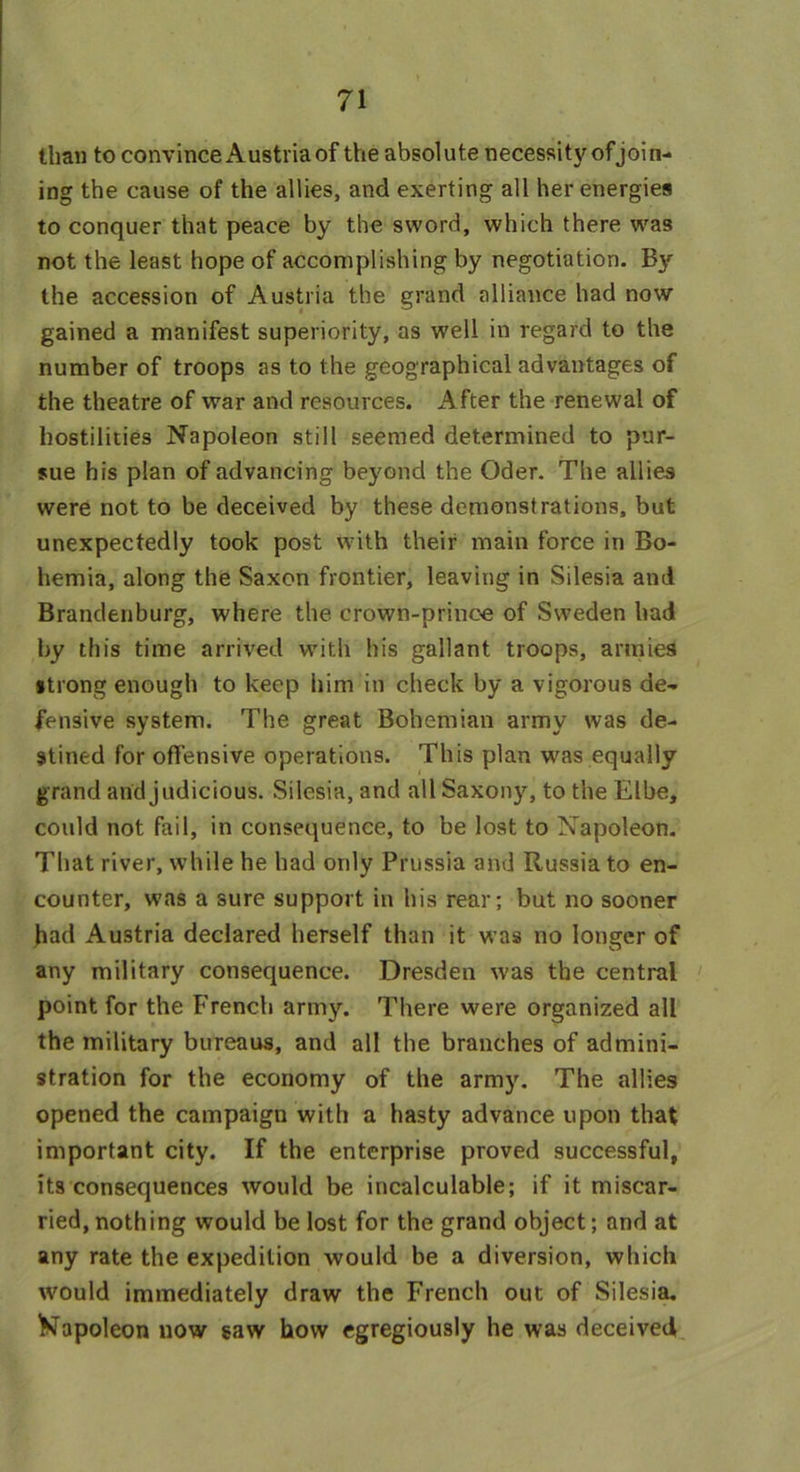 than to convince Austria of the absolute necessity ofjoin- ing the cause of the allies, and exerting all her energies to conquer that peace by the sword, which there was not the least hope of accomplishing by negotiation. By the accession of Austria the grand alliance had now gained a manifest superiority, as well in regard to the number of troops as to the geographical advantages of the theatre of war and resources. After the renewal of hostilities Napoleon still seemed determined to pur- sue his plan of advancing beyond the Oder. The allies were not to be deceived by these demonstrations, but unexpectedly took post with their main force in Bo- hemia, along the Saxon frontier, leaving in Silesia and Brandenburg, where the crown-princo of Sweden had by this time arrived with his gallant troops, armies •trong enough to keep him in check by a vigorous de- fensive system. The great Bohemian army was de- stined for offensive operations. This plan was equally grand and judicious. Silesia, and all Saxony, to the Elbe, could not fail, in consequence, to be lost to Napoleon. That river, while he had only Prussia and Russia to en- counter, was a sure support in his rear; but no sooner had Austria declared herself than it was no longer of any military consequence. Dresden was the central point for the French army. There were organized all the military bureaus, and all the branches of admini- stration for the economy of the army. The allies opened the campaign with a hasty advance upon that important city. If the enterprise proved successful, its consequences would be incalculable; if it miscar- ried, nothing would be lost for the grand object; and at any rate the expedition would be a diversion, which would immediately draw the French out of Silesia. Kapoleon now saw how egregiously he was deceived