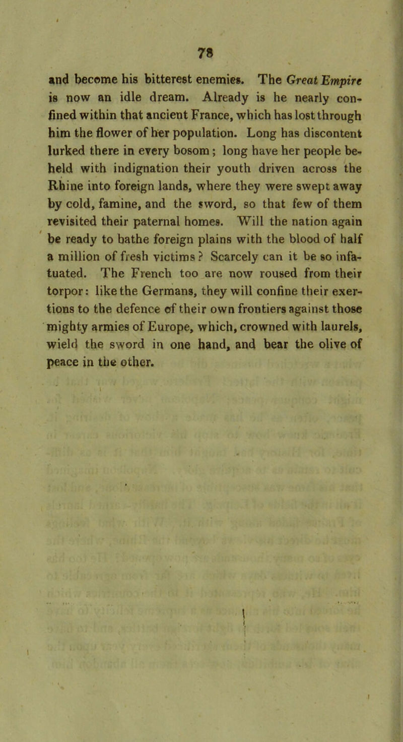 and become his bitterest enemies. The Great Empire is now an idle dream. Already is he nearly con- fined within that ancient France, which has lost through him the flower of her population. Long has discontent lurked there in every bosom; long have her people be- held with indignation their youth driven across the Rhine into foreign lands, where they were swept away by cold, famine, and the sword, so that few of them revisited their paternal homes. Will the nation again be ready to bathe foreign plains with the blood of half a million of fresh victims ? Scarcely can it be so infa- tuated. The French too are now roused from their torpor: like the Germans, they will confine their exer- tions to the defence of their own frontiers against those mighty armies of Europe, which, crowned with laurels, wield the sword in one hand, and bear the olive of peace in the other. t I I