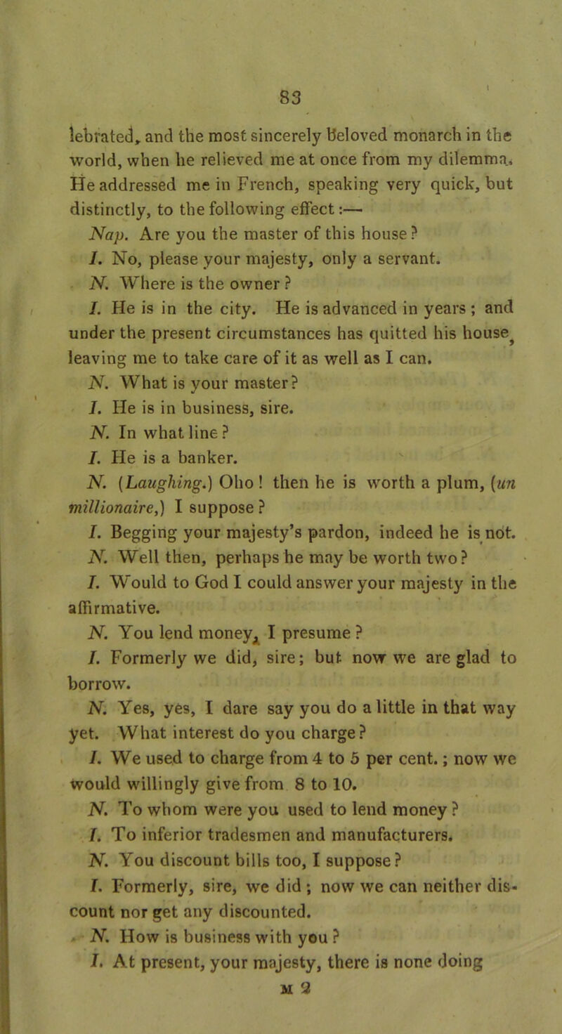 l lebrated,. and the most sincerely beloved monarch in the world, when lie relieved me at once from my dilemma. He addressed me in French, speaking very quick, but distinctly, to the following effect:— Nap. Are you the master of this house? I. No, please your majesty, only a servant. N. Where is the owner ? I. He is in the city. He is advanced in years ; and under the present circumstances has quitted his house? leaving me to take care of it as well as I can. N. What is your master ? I. He is in business, sire. N. In what line ? I. He is a banker. N. [Laughing.) Oho ! then he is worth a plum, (un millionaire,) I suppose ? I. Begging your majesty’s pardon, indeed he is not. N. Well then, perhaps he may be worth two ? I. Would to God I could answer your majesty in the alfirmative. N. You lend money, I presume ? I. Formerly we did, sire; but novr we are glad to borrow. N. Yes, yes, I dare say you do a little in that way yet. What interest do you charge? /. We used to charge from 4 to 5 per cent.; now we would willingly give from 8 to 10. N. To whom were you used to lend money ? /. To inferior tradesmen and manufacturers. N. You discount bills too, I suppose? L Formerly, sire, we did; now we can neither dis- count nor get any discounted. N. How is business with you ? I. At present, your majesty, there is none doing M 2