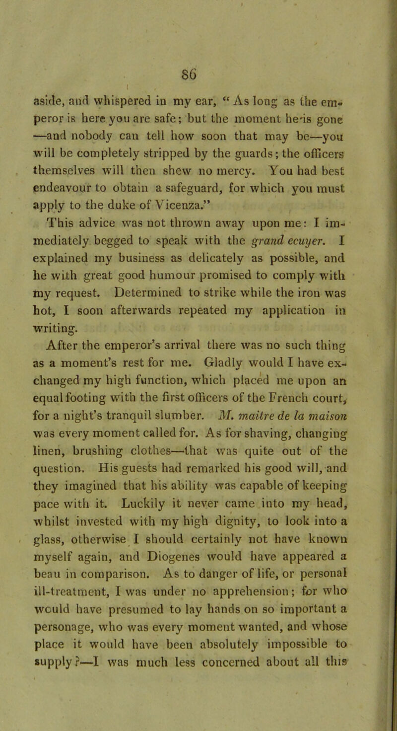 aside, and whispered in my ear, “ As long as the em- peror is here you are safe; but the moment hens gone —and nobody can tell how soon that may be—you will be completely stripped by the guards; the officers themselves will then shew no mercy. You had best endeavour to obtain a safeguard, for which you must apply to the duke of Vicenza.” This advice was not thrown away upon me: I im- mediately begged to speak with the grand ecuyer. I explained my business as delicately as possible, and he with great good humour promised to comply with my request. Determined to strike while the iron was hot, I soon afterwards repeated my application in writing. After the emperor’s arrival there was no such thing as a moment’s rest for me. Gladly would I have ex- changed my high function, which placed me upon an equal footing with the first officers of the French court, for a night’s tranquil slumber. M. maitre de la maison was every moment called for. As for shaving, changing linen, brushing clothes—that was quite out of the question. His guests had remarked his good will, and they imagined that his ability was capable of keeping pace with it. Luckily it never came into my head, whilst invested with my high dignity, to look into a glass, otherwise I should certainly not have known myself again, and Diogenes would have appeared a beau in comparison. As to danger of life, or personal ill-treatment, I was under no apprehension; for who would have presumed to lay hands on so important a personage, who was every moment wanted, and whose place it would have been absolutely impossible to supply?—I was much less concerned about all this