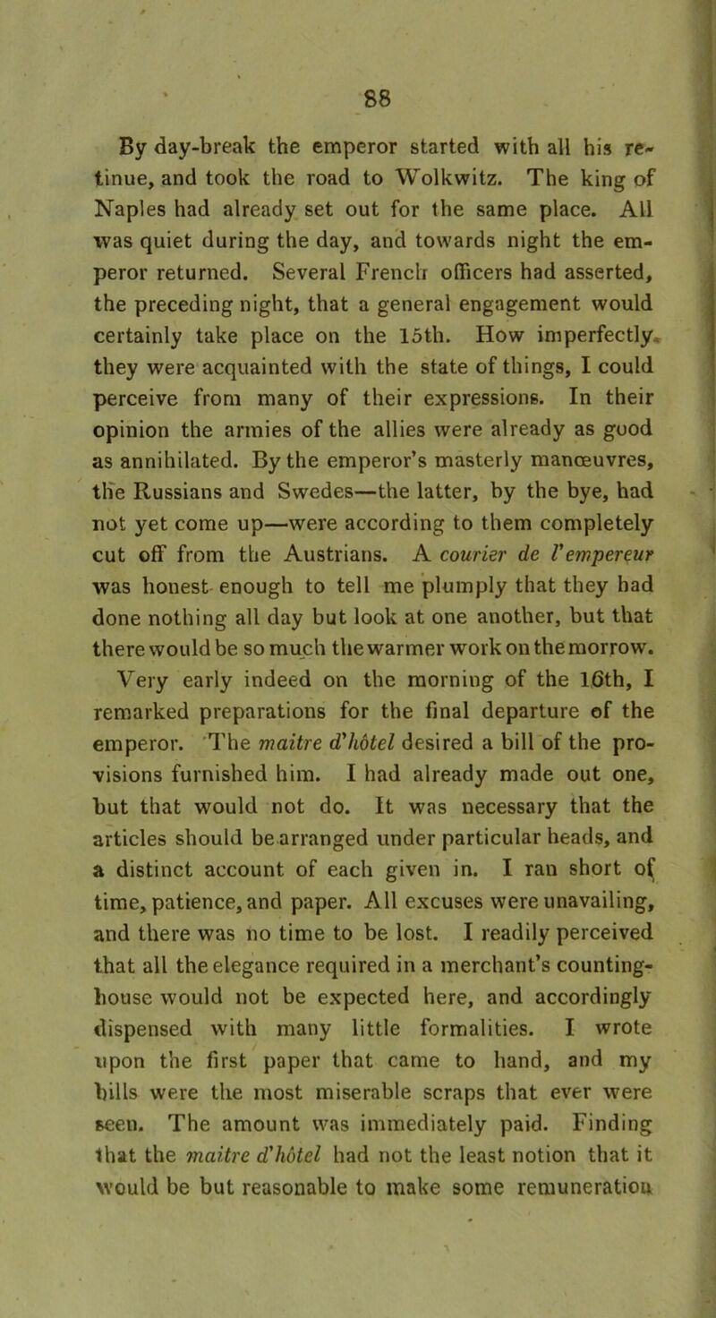 By day-break the emperor started with all his re- tinue, and took the road to Wolkwitz. The king of Naples had already set out for the same place. All was quiet during the day, and towards night the em- peror returned. Several French officers had asserted, the preceding night, that a general engagement would certainly take place on the 15th. How imperfectly they were acquainted with the state of things, I could perceive from many of their expressions. In their opinion the armies of the allies were already as good as annihilated. By the emperor’s masterly manoeuvres, tlie Russians and Swedes—the latter, hy the bye, had not yet come up—were according to them completely cut off from the Austrians. A courier de V empereur was honest enough to tell me plumply that they had done nothing all day but look at one another, but that there would be so much the warmer wrork on the morrow. Very early indeed on the morning of the 16th, I remarked preparations for the final departure of the emperor. The maitre d'hotel desired a bill of the pro- visions furnished him. I had already made out one, but that would not do. It was necessary that the articles should be arranged under particular heads, and a distinct account of each given in. I ran short o^ time, patience, and paper. All excuses were unavailing, and there was no time to be lost. I readily perceived that all the elegance required in a merchant’s counting- house would not be expected here, and accordingly dispensed with many little formalities. I wrote upon the first paper that came to hand, and my bills were the most miserable scraps that ever were seen. The amount was immediately paid. Finding that the maitre d'hotel had not the least notion that it would be but reasonable to make some remuneration