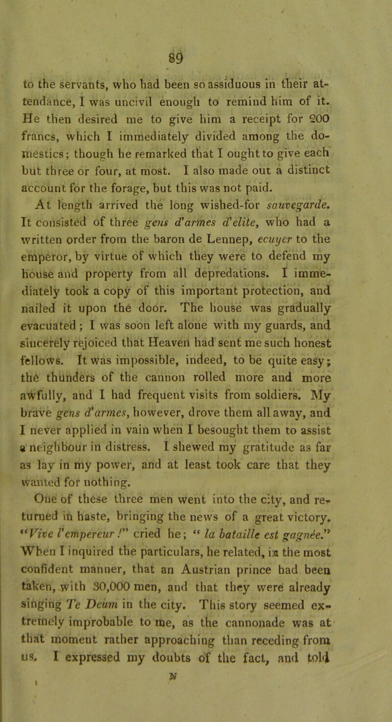 to the servants, who had been so assiduous in their at- tendance, I was uncivil enough to remind him of it. He then desired me to give him a receipt for 200 francs, which I immediately divided among the do- mestics; though he remarked that I ought to give each but three or four, at most. I also made out a distinct account for the forage, but this was not paid. At length arrived the long wished-for sauvegarde. It consisted of three gens d'cirmes d'elite, who had a written order from the baron de Lennep, ecuycr to the emperor, by virtue of which they were to defend my house and property from all depredations. I imme- diately took a copy of this important protection, and nailed it upon the door. The house was gradually evacuated ; I was soon left alone with my guards, and sincerely rejoiced that Heaven had sent me such honest fellows. It was impossible, indeed, to be quite easy; the thunders of the cannon rolled more and more awfully, and I had frequent visits from soldiers. My brave gens d'armes, however, drove them all away, and I never applied in vain when I besought them to assist a neighbour in distress. I shewed my gratitude as far as lay in my power, and at least took care that they wanted for nothing. One of these three men went into the city, and re* turned in haste, bringing the news of a great victory. “Vive V empereur /” cried he; “ la bataille cst gagnie” When I inquired the particulars, he related, i;a the most confident manner, that an Austrian prince had been taken, with 30,000 men, and that they were already singing Te Deiirn in the city. This story seemed ex- tremely improbable to me, as the cannonade was at that moment rather approaching than receding from us, I expressed my doubts of the fact, and tol<l