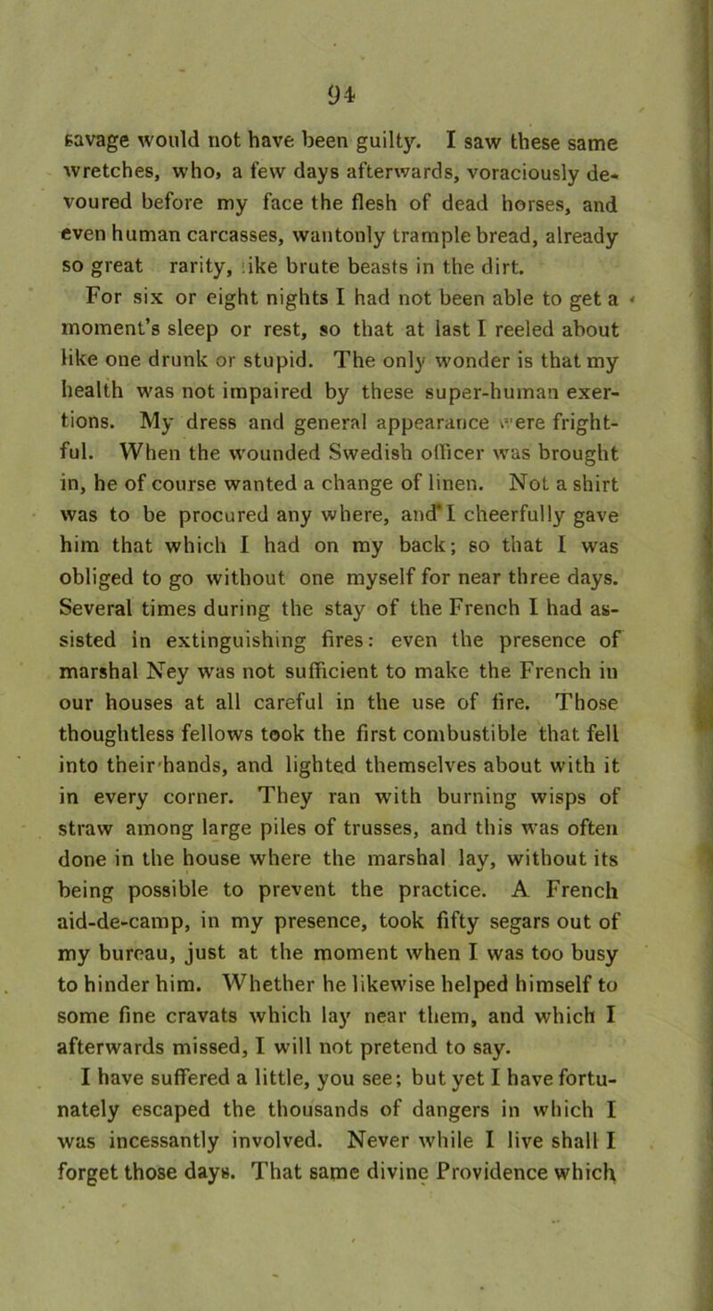 94- savage would not have been guilty. I saw these same wretches, who, a few days afterwards, voraciously de- voured before my face the flesh of dead horses, and even human carcasses, wantonly trample bread, already so great rarity, iike brute beasts in the dirt. For six or eight nights I had not been able to get a < moment’s sleep or rest, so that at last I reeled about like one drunk or stupid. The only wonder is that my health was not impaired by these super-human exer- tions. My dress and general appearance e-ere fright- ful. When the wounded Swedish officer was brought in, he of course wanted a change of linen. Not a shirt was to be procured any where, and*I cheerfully gave him that which I had on my back; so that I was obliged to go without one myself for near three days. Several times during the stay of the French I had as- sisted in extinguishing fires: even the presence of marshal Ney was not sufficient to make the French in our houses at all careful in the use of fire. Those thoughtless fellows took the first combustible that fell into their hands, and lighted themselves about with it in every corner. They ran with burning wisps of straw among large piles of trusses, and this was often done in the house where the marshal lay, without its being possible to prevent the practice. A French aid-de-camp, in my presence, took fifty segars out of my bureau, just at the moment when I was too busy to hinder him. Whether he likewise helped himself to some fine cravats which lay near them, and which I afterwards missed, I will not pretend to say. I have suffered a little, you see; but yet I have fortu- nately escaped the thousands of dangers in which I was incessantly involved. Never while I live shall I forget those days. That same divine Providence which
