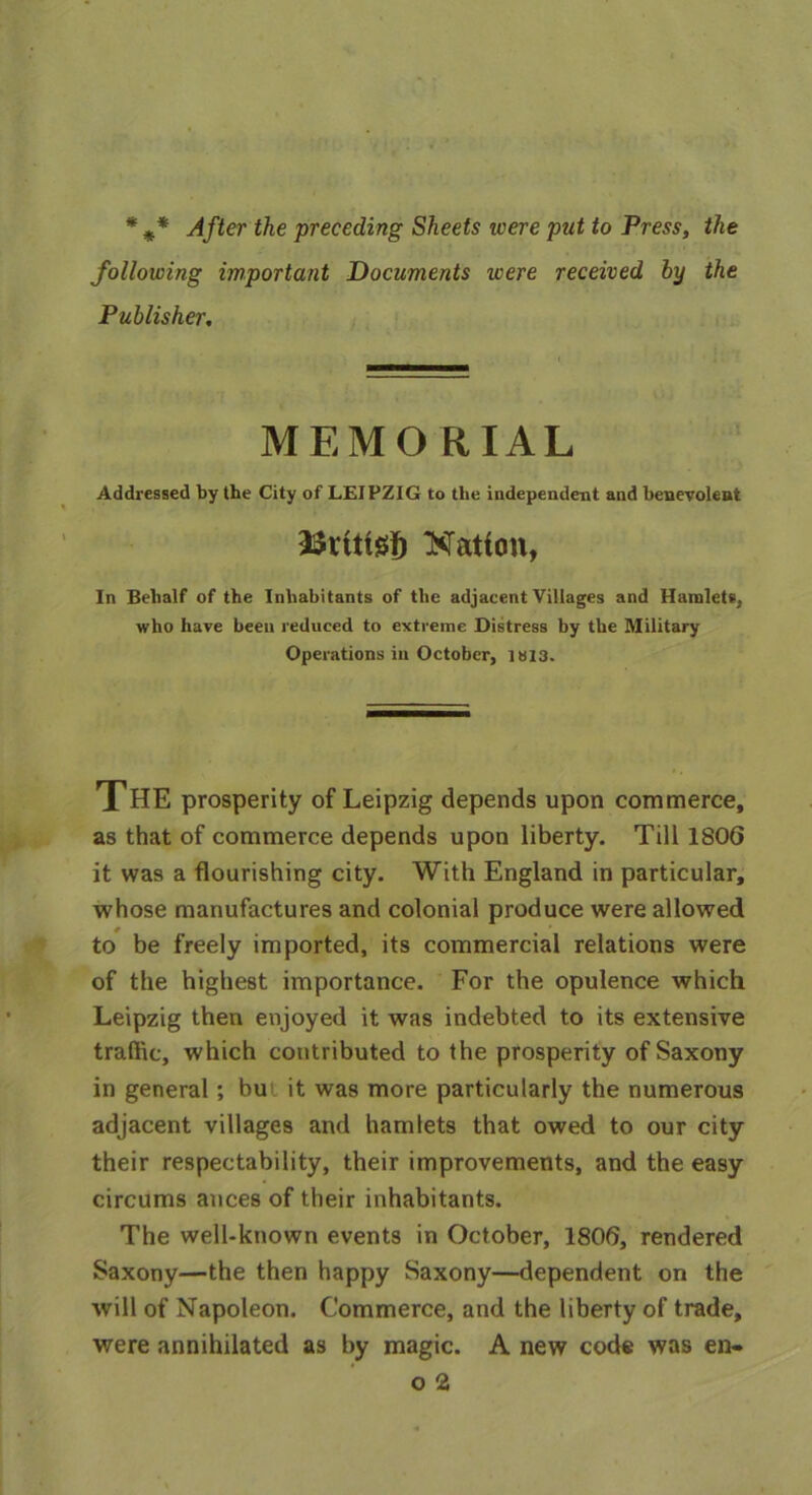 * ** After the preceding Sheets ivere put to Press, the following important Documents were received by the Publisher, MEMORIAL Addressed by the City of LEIPZIG to the independent and benevolent aSrittei) Hatton, In Behalf of the Inhabitants of the adjacent Villages and Hamlets, who have been reduced to extreme Distress by the Military Operations in October, iai3. THE prosperity of Leipzig depends upon commerce, as that of commerce depends upon liberty. Till 1806 it was a flourishing city. With England in particular, whose manufactures and colonial produce were allowed to be freely imported, its commercial relations were of the highest importance. For the opulence which Leipzig then enjoyed it was indebted to its extensive traffic, which contributed to the prosperity of Saxony in general; bu it was more particularly the numerous adjacent villages and hamlets that owed to our city their respectability, their improvements, and the easy circums auces of their inhabitants. The well-known events in October, 1806, rendered Saxony—the then happy Saxony—dependent on the will of Napoleon. Commerce, and the liberty of trade, were annihilated as by magic. A new code was en-