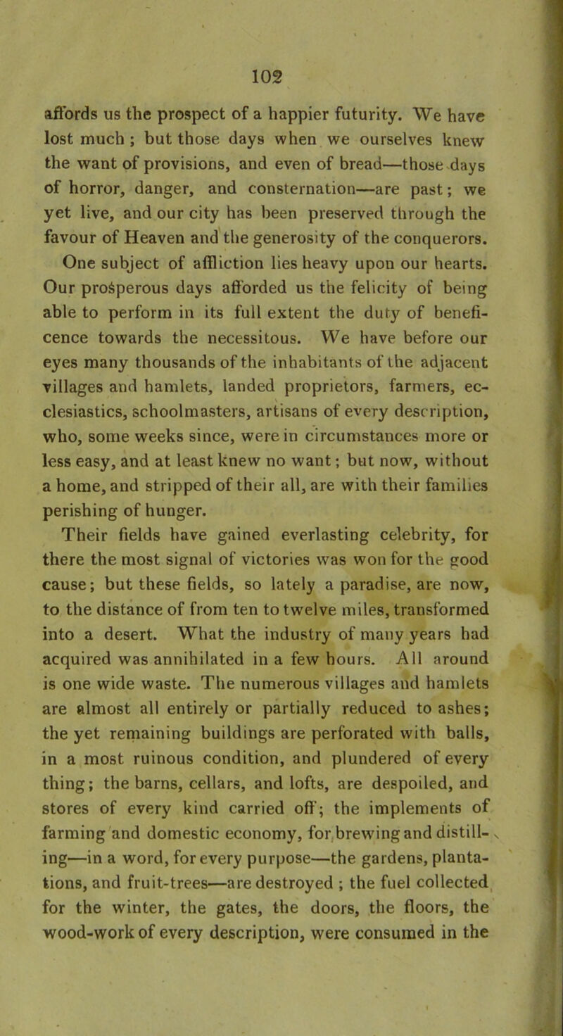 affords us the prospect of a happier futurity. We have lost much ; but those days when we ourselves knew the want of provisions, and even of bread—those days of horror, danger, and consternation—are past; we yet live, and our city has been preserved through the favour of Heaven and the generosity of the conquerors. One subject of affliction lies heavy upon our hearts. Our prosperous days afforded us the felicity of being able to perform in its full extent the duty of benefi- cence towards the necessitous. We have before our eyes many thousands of the inhabitants of the adjacent villages and hamlets, landed proprietors, farmers, ec- clesiastics, schoolmasters, artisans of every description, who, some weeks since, were in circumstances more or less easy, and at least knew no want; but now, without a home, and stripped of their all, are with their families perishing of hunger. Their fields have gained everlasting celebrity, for there the most signal of victories was won for the good cause; but these fields, so lately a paradise, are now, to the distance of from ten to twelve miles, transformed into a desert. What the industry of many years had acquired was annihilated in a few hours. All around is one wide waste. The numerous villages and hamlets are almost all entirely or partially reduced to ashes; the yet remaining buildings are perforated with balls, in a most ruinous condition, and plundered of every thing; the barns, cellars, and lofts, are despoiled, and stores of every kind carried off; the implements of farming and domestic economy, for brewing and distill- x ing—in a word, for every purpose—the gardens, planta- tions, and fruit-trees—are destroyed ; the fuel collected for the winter, the gates, the doors, the floors, the wood-work of every description, were consumed in the