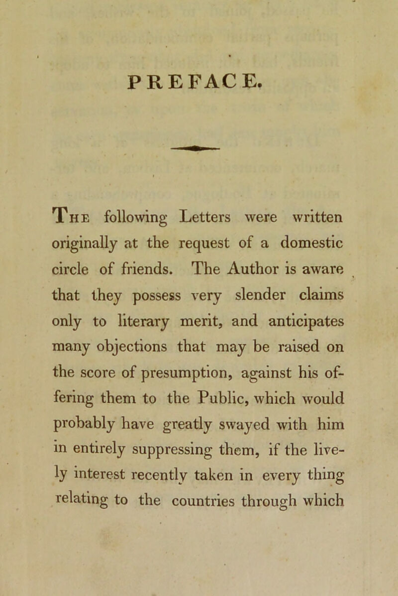 PREFACE. The following Letters were written originally at the request of a domestic circle of friends. The Author is aware that they possess very slender claims only to literary merit, and anticipates many objections that may be raised on the score of presumption, against his of- fering them to the Public, which would probably have greatly swayed with him in entirely suppressing them, if the live- ly interest recently taken in every thing relating to the countries through which