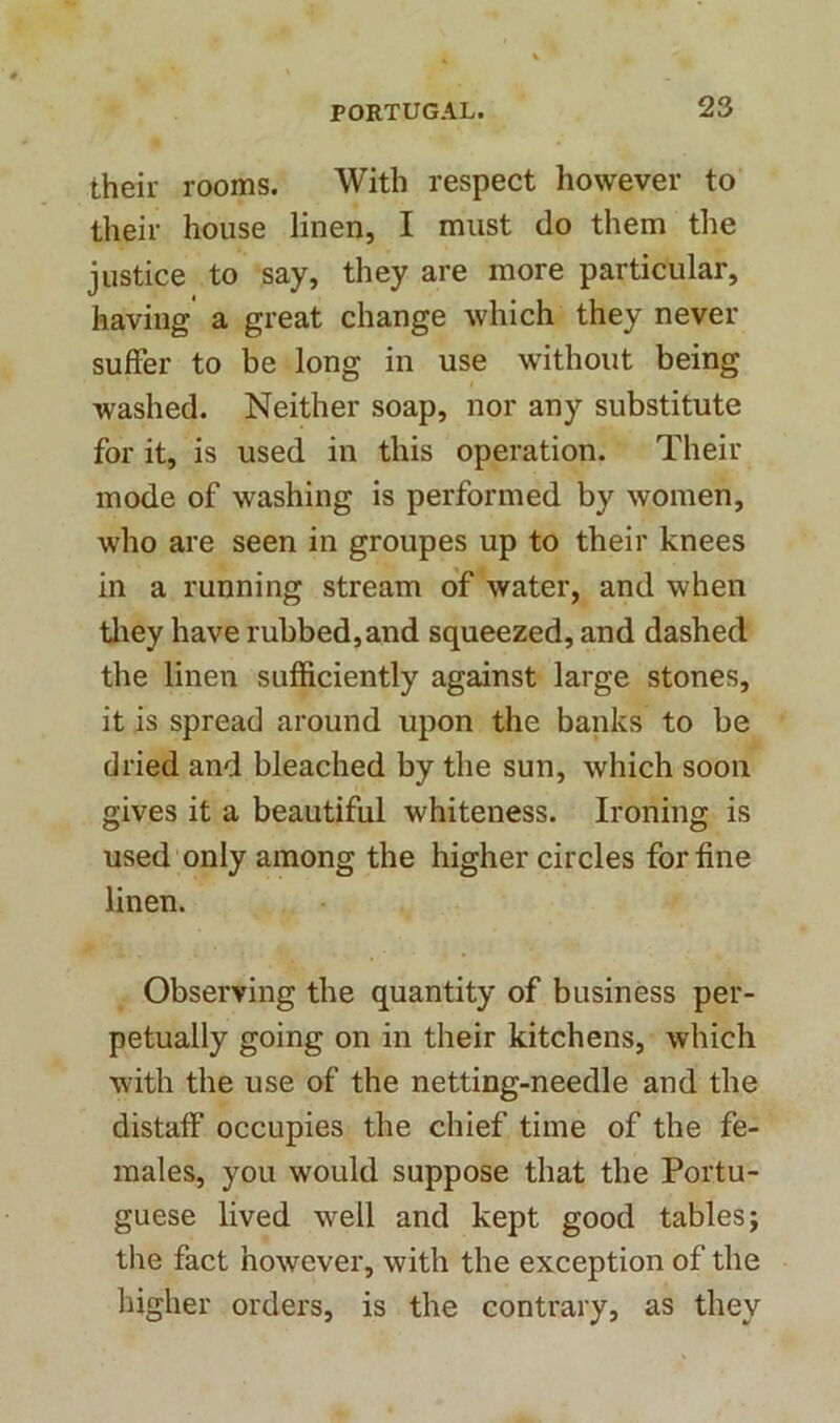 their rooms. With respect however to their house linen, I must do them the justice to say, they are more particular, having a great change which they never suffer to be long in use without being washed. Neither soap, nor any substitute for it, is used in this operation. Their mode of washing is performed by women, who are seen in groupes up to their knees in a running stream of water, and when they have rubbed,and squeezed, and dashed the linen sufficiently against large stones, it is spread around upon the banks to be dried and bleached by the sun, which soon gives it a beautiful whiteness. Ironing is used only among the higher circles for fine linen. Observing the quantity of business per- petually going on in their kitchens, which with the use of the netting-needle and the distaff’ occupies the chief time of the fe- males, you would suppose that the Portu- guese lived well and kept good tables; the fact however, with the exception of the higher orders, is the contrary, as they