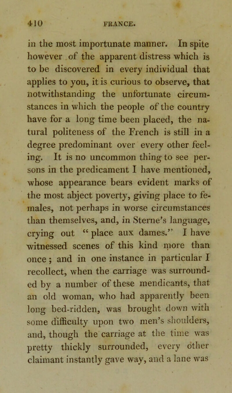 in the most importunate manner. In spite however of the apparent distress which is to be discovered in every individual that applies to you, it is curious to observe, that notwithstanding the unfortunate circum- stances in which the people of the country have for a long time been placed, the na- tural politeness of the French is still in a degree predominant over every other feel- ing. It is no uncommon thing to see per- sons in the predicament I have mentioned, whose appearance bears evident marks of the most abject poverty, giving place to fe- males, not perhaps in worse circumstances than themselves, and, in Sterne’s language, crying out et place aux dames.” I have witnessed scenes of this kind more than once ; and in one instance in particular I recollect, when the carriage was surround- ed by a number of these mendicants, that an old woman, who had apparently been long bed-ridden, was brought down with some difficulty upon two men’s shoulders, and, though the carriage at the time was pretty thickly surrounded, every other claimant instantly gave way, and a lane was