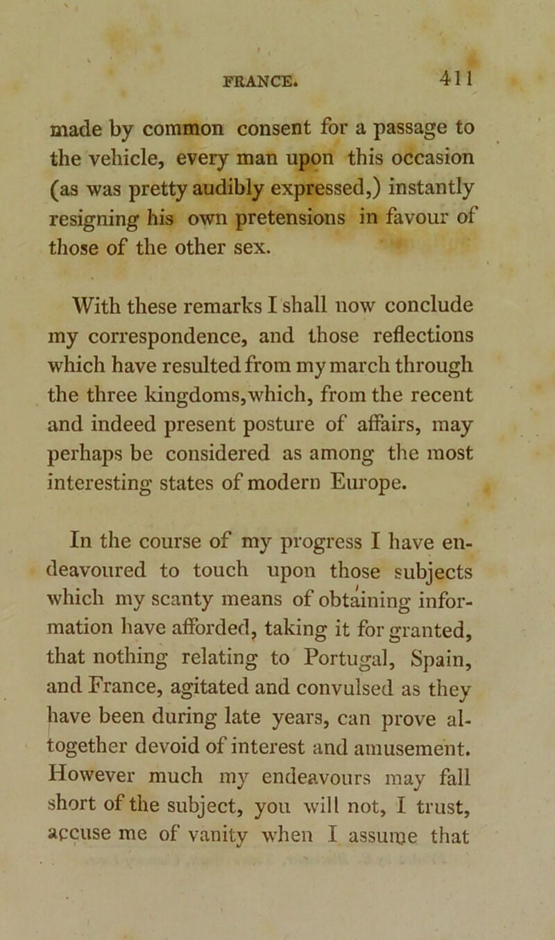 made by common consent for a passage to the vehicle, every man upon this occasion (as was pretty audibly expressed,) instantly resigning his own pretensions in favour of those of the other sex. With these remarks I shall now conclude my correspondence, and those reflections which have resulted from my march through the three kingdoms,which, from the recent and indeed present posture of affairs, may perhaps be considered as among the most interesting states of modern Europe. In the course of my progress I have en- deavoured to touch upon those subjects which my scanty means of obtaining infor- mation have afforded, taking it for granted, that nothing relating to Portugal, Spain, and France, agitated and convulsed as they have been during late years, can prove al- together devoid of interest and amusement. However much my endeavours may fall short of the subject, you will not, I trust, accuse me of vanity when I assume that