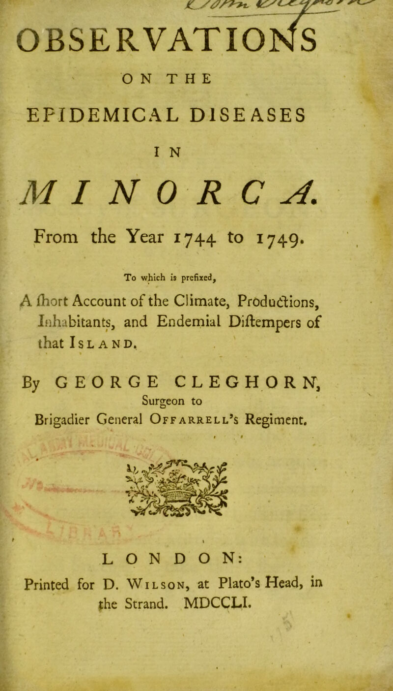 OBSERVATIONS ON THE EPIDEMICAL DISEASES I N MINORCA. From the Year 1744 to 1749. To which is prefixed, A fhort Account of the Climate, Productions, Inhabitants, and Endemial Diftempers of that Island, By GEORGE CLEG HORN, Surgeon to Brigadier General Offarrell’s Regiment. LONDON: Printed for D. Wilson, at Plato’s Head, in the Strand. MDCCLI.