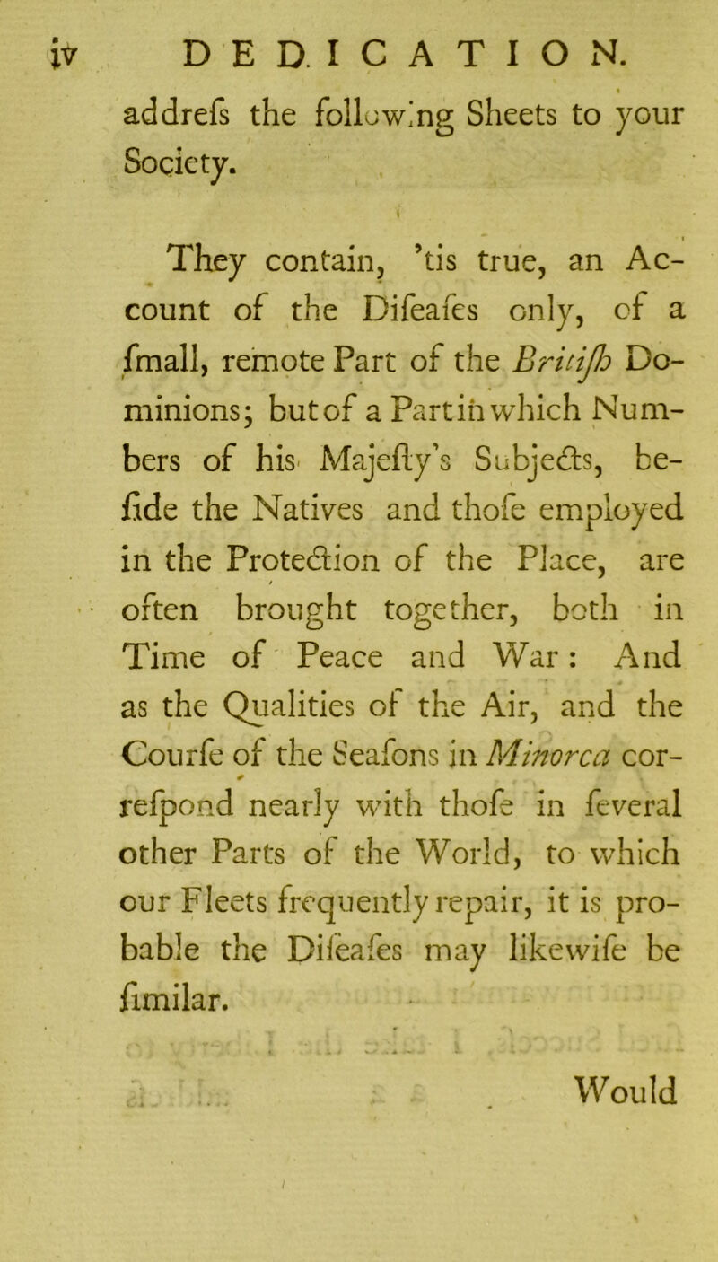 1 addrefs the following Sheets to your Society. \ They contain, ’tis true, an Ac- count of the Difeafes only, of a fmall, remote Part of the Britijh Do- minions; butof a Partin which Num- bers of his Majefly’s Subjects, be- fide the Natives and thofe employed in the Prote&ion of the Place, are often brought together, both in Time of Peace and War: And as the Qualities oi the Air, and the Courfe of the Seafons in Minorca cor- refpond nearly with thofe in feveral other Parts of the World, to which our Fleets frequently repair, it is pro- bable the Dileafes may like wife be fimilar. Would I