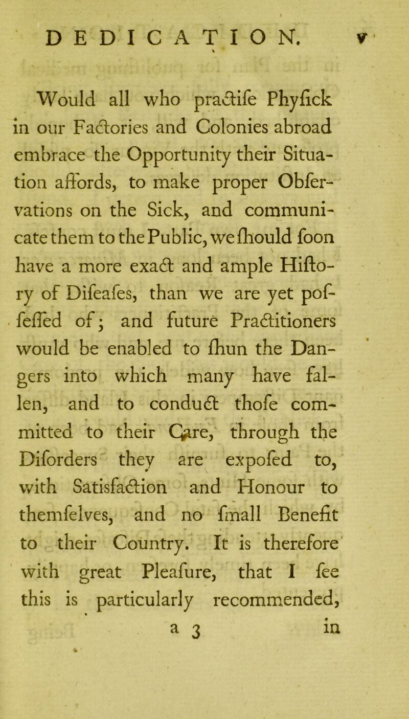 Would all who pra&ife Phyfick In our Factories and Colonies abroad embrace the Opportunity their Situa- tion affords, to make proper Obfer- vations on the Sick, and communi- cate them to the Public, we fhould foon have a more exadt and ample Hifto- ry of Difeafes, than we are yet pof- fefied of; and future Practitioners would be enabled to fhun the Dan- gers into which many have fal- len, and to conduct thofe com- mitted to their Qire, through the Diforders they are expofed to, with Satisfaction and Honour to themfelves, and no fmall Benefit to their Country. It is therefore with great Pleafure, that I fee this is particularly recommended, a 3 in ft '