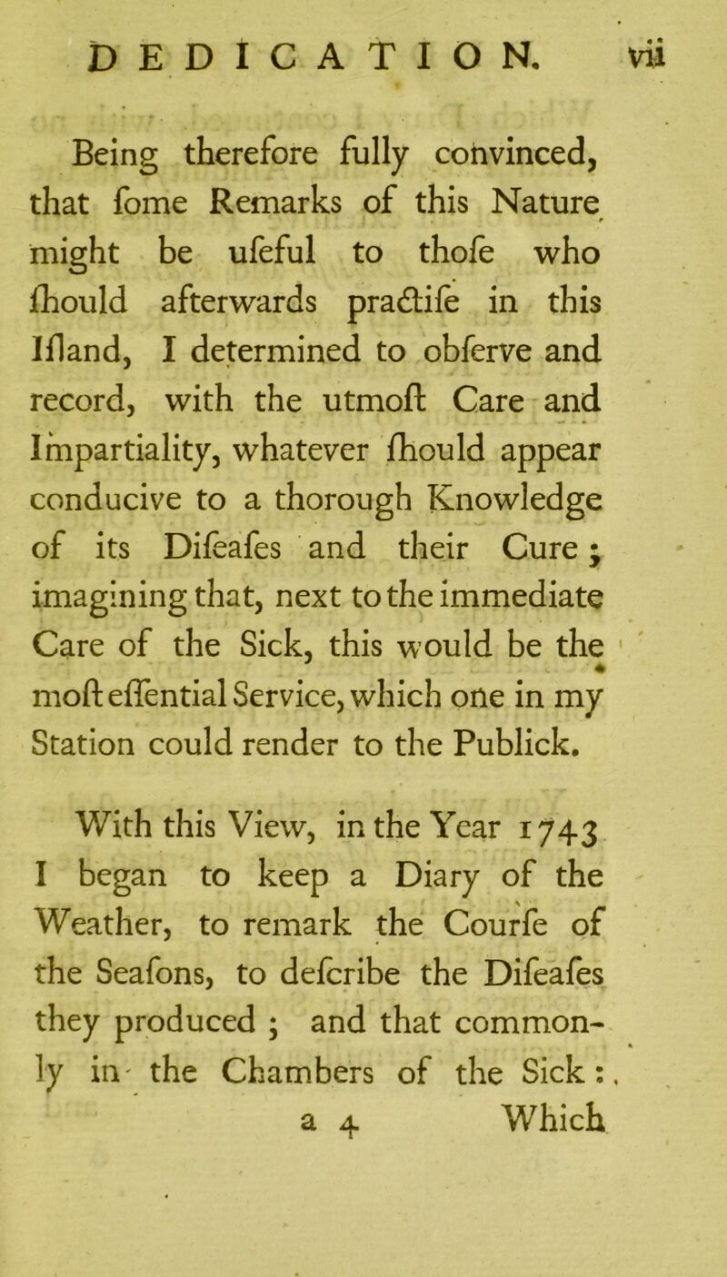 Being therefore fully convinced, that fome Remarks of this Nature might be ufeful to thofe who fhould afterwards pradlile in this If!and, I determined to obferve and record, with the utmoft Care and Impartiality, whatever fhould appear conducive to a thorough Knowledge of its Difeafes and their Cure • imagining that, next to the immediate Care of the Sick, this would be the mofteffential Service, which one in my Station could render to the Publick. With this View, in the Year 1743 I began to keep a Diary of the Weather, to remark the Courfe of the Seafons, to delcribe the Difeafes they produced ; and that common- ly in' the Chambers of the Sick:.