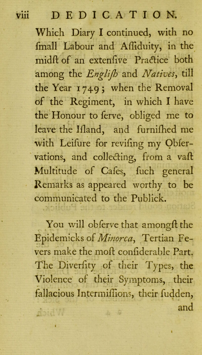 Which Diary I continued, with no fmall Labour and Afliduity, in the midft of an extenfive Practice both among the Englijh and Natives, till the Year 1749; when the Removal of the Regiment, in which I have the Honour to ferve, obliged me to leave the Ifland, and furnifhed me with Leifure for reviling my Obfer- vations, and collecting, from a vad Multitude of Cafes, fuch general Remarks as appeared worthy to be communicated to the Publick. You will obferve that amongdthe Epidemicks of Minorca, Tertian Fe- vers make the mod; condderable Part. The Diverfity of their Types, the Violence of their Symptoms, their fallacious Intcrmidions, their fudden, and 1