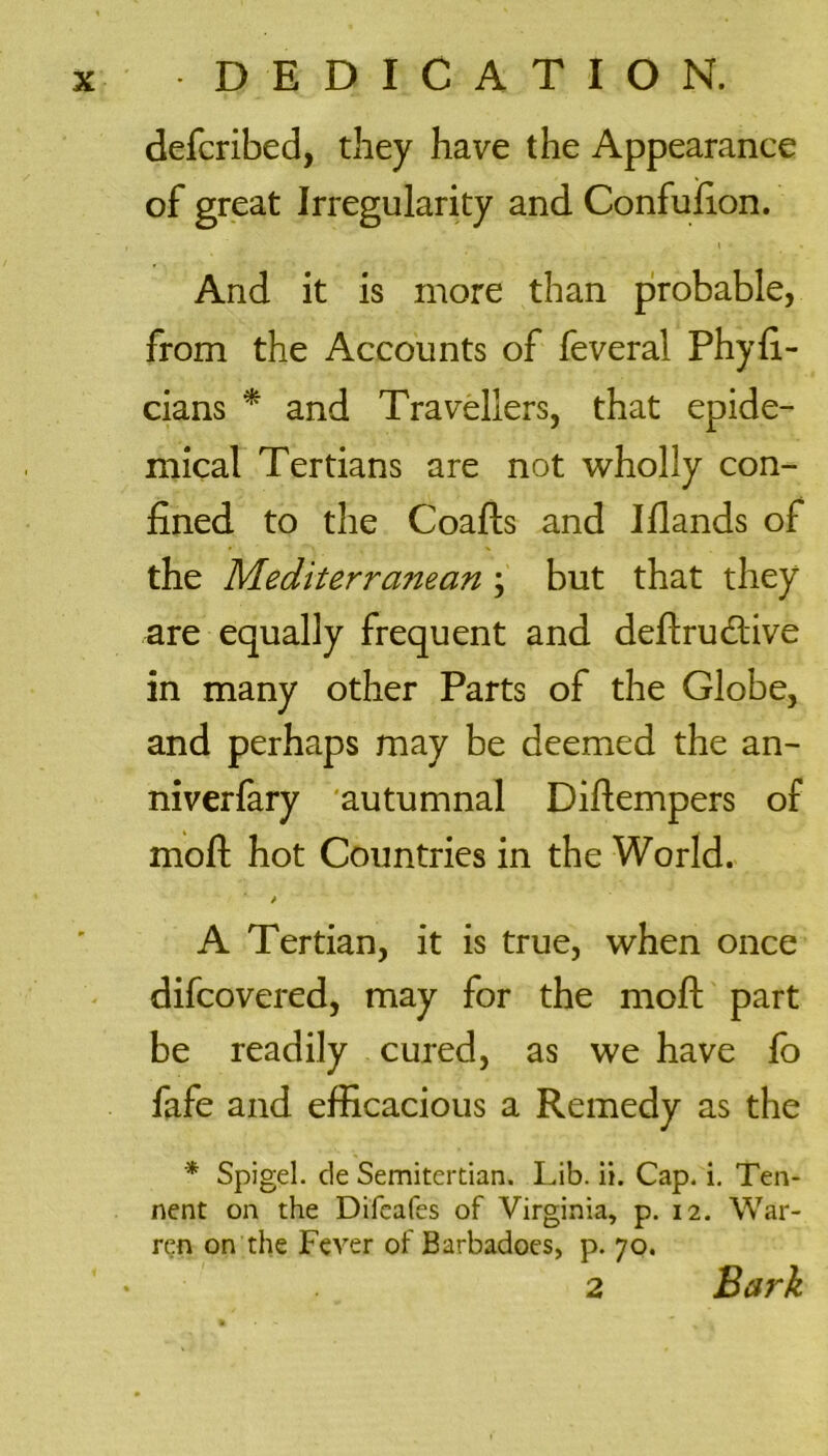 defcribed, they have the Appearance of great Irregularity and Confufion. And it is more than probable, from the Accounts of feveral Phyfi- cians * and Travellers, that epide- mical Tertians are not wholly con- fined to the Coafts and Iflands of the Mediterranean ; but that they are equally frequent and deftrutfiive in many other Parts of the Globe, and perhaps may be deemed the an- niverfary autumnal Difiempers of mofi: hot Countries in the World. A Tertian, it is true, when once difcovered, may for the mofi: part be readily cured, as we have lo fafe and efficacious a Remedy as the * Spigel. de Semitertian. Lib. ii. Cap. i. Ten- nent on the Difeafes of Virginia, p. 12. War- ren on the Fever of Barbadoes, p. 70. 2 Bark