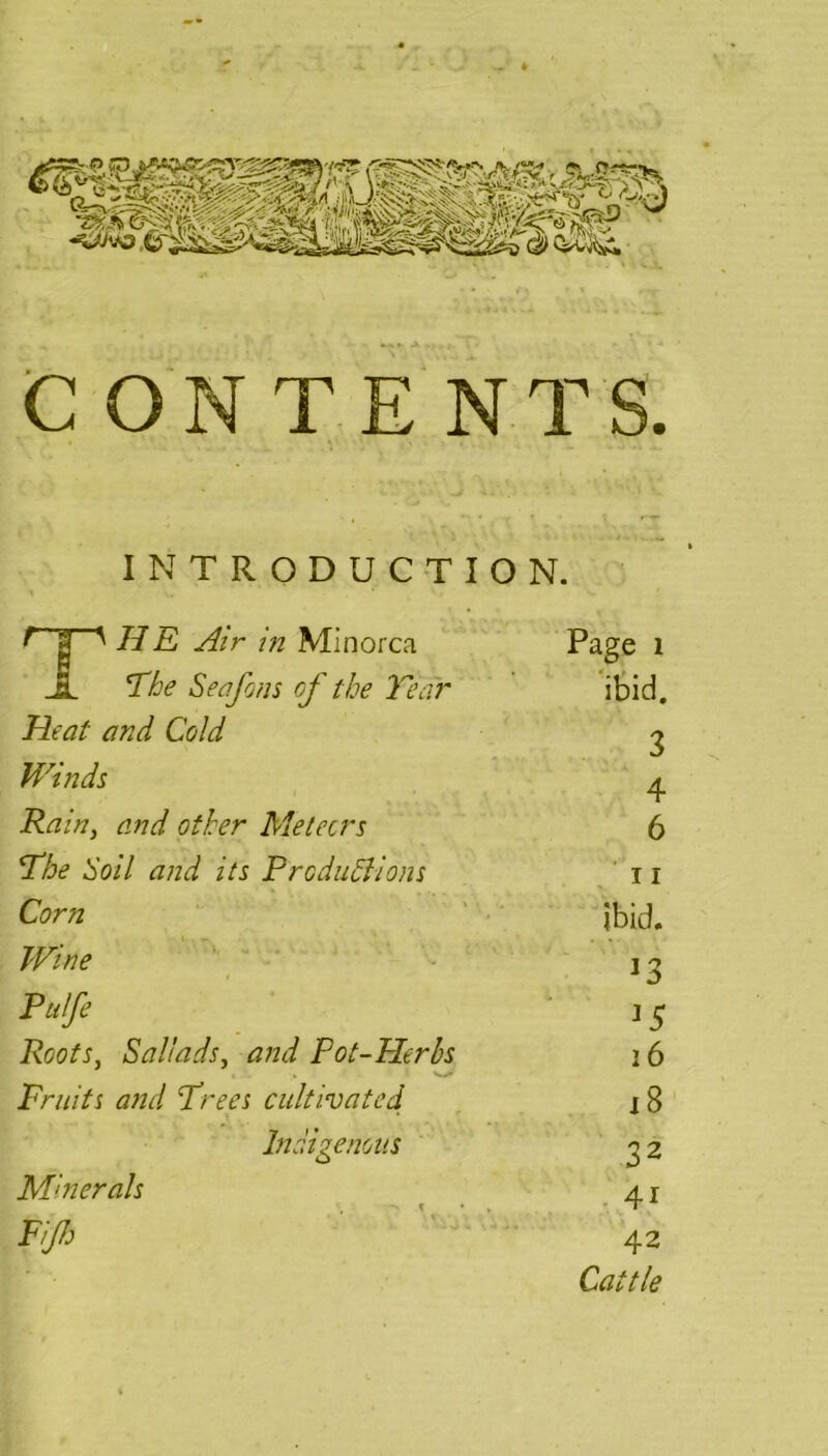CONTENTS. INTRODUCTION. f 3 ' HE Air in Minorca Page 1 JL The Seafons of the Tear ibid. Heat and Cold g Winds 4 Rain, and other Meteors 6 The Soil and its Productions 11 Corn ibid. Wine 1 ^ Pulfe 1 ^ Roots, Sail ads, and Pot-Herbs 16 Fruits and Trees cultivated 18 Indigenous 2 2 ,, • 4i 42 Cattle Minerals Fijh