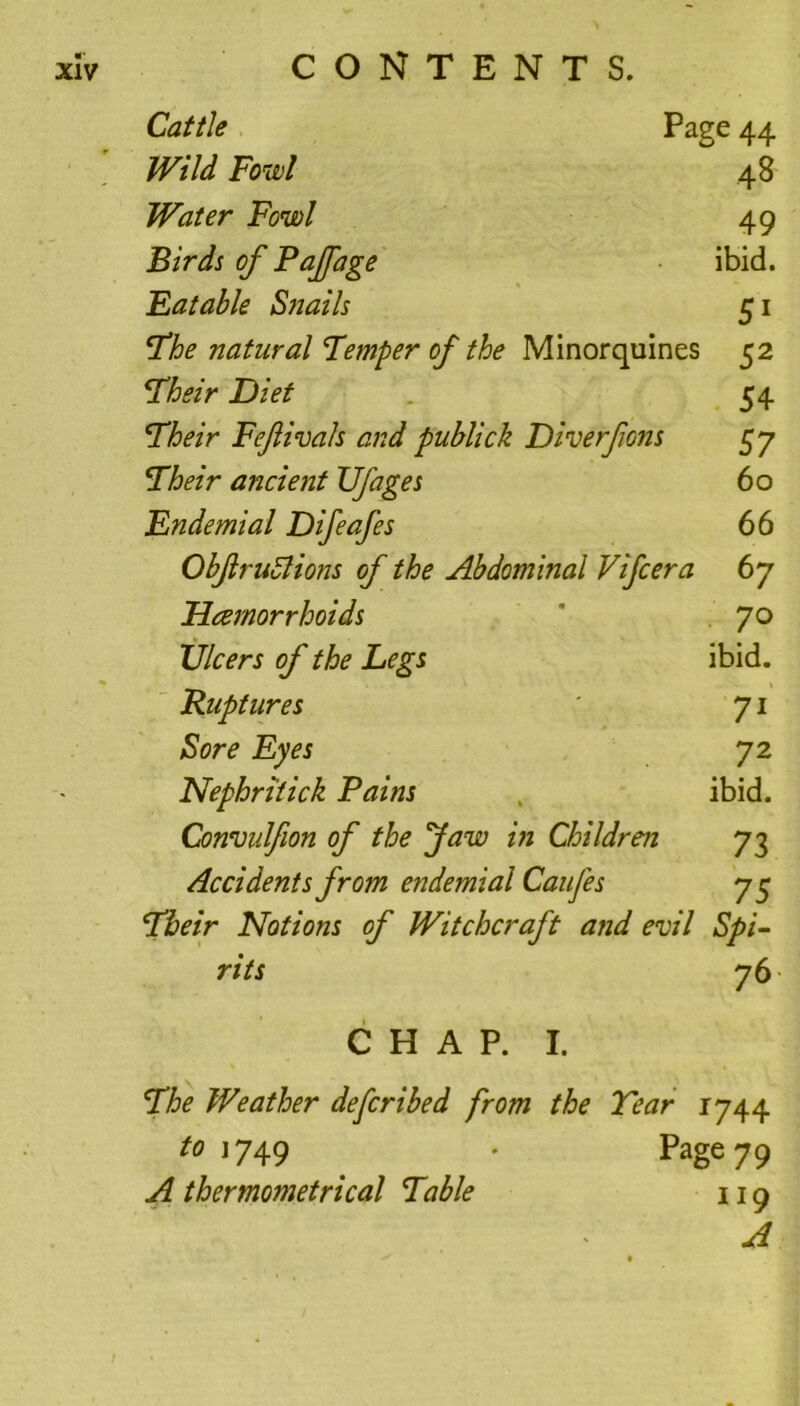 Cattle Page 44 Wild Fowl 48 Water Fowl 49 Birds of Pajfage ibid. Eatable Snails 51 The natural Temper of the Minorquines 52 Their Diet 54 Their Fefivals and publick Diverfons 57 jTheir ancient Ufages 60 Endemial Difeafes 66 Obftrudlions of the Abdominal Vifcera 67 Dcemorrhoids ’ 70 XJlcers of the Legs ibid. Ruptures ' 71 Sore Eyes 72 Nephritick Pains ibid. Commlfion of the Jaw in Children 73 Accidents from endemial Caufes 75 Their Notions of Witchcraft and evil Spi- rits 76 CHAP. I. The Weather defcribed from the Tear 1744 to 1749 . Page 79 A thermometrical Table 119 A