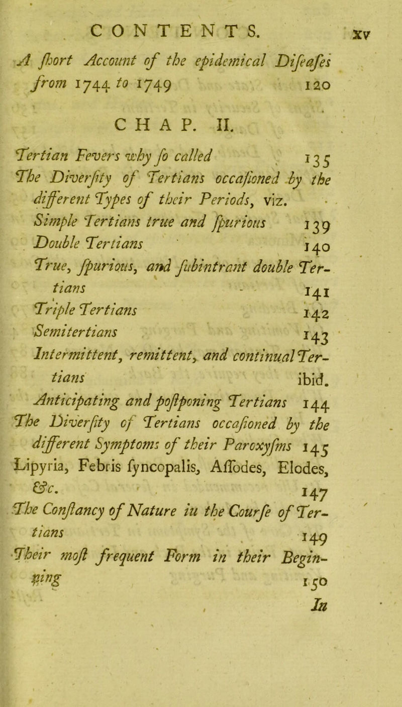 A fort Account of the epidemical Difeafes from 1744 to 1749 120 C H A P. II. 'Tertian Fevers u'hy fo called 135 Floe Diverfity of Tertians occafioned by the different Types of their Periods, viz. Simple Tertians true and fpurious 139 Double Tertians J40 True, fpurious, and fibintrant double Ter- tians - 14 j Triple Tertians 142 Semitertians 143 Intermittent, remittent, and continualTer- tians ibid. Anticipating and pofiponing Tertians 144 The Diverfity of Tertians occafioned by the different Symptoms of their Parcxyfms 143 Lipyria, Febris fyncopalis^ AfTodes, Elodes, &c. 14 7 The Conftancy of Nature iu the Courfe of Ter- tians 149 Their moft frequent Form in their Begin- mg 150 la