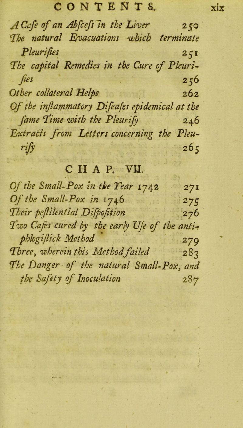A Cafe of an Abfcefs in the Liver 250 The natural Evacuations which terminate Pleuri/ies 251 The capital Remedies in the Cure of Pleuri- fies 256 Other collateral Helps 262 Of the inflammatory Difeafes epidemical at the fatne Time with the Pleurify 246 ExtraBs from Letters concerning the Pleu- rify 265 CHAP. VII. Of the Small-Pox in the Tear 1742 271 Of the Small-Pox in 1746 275 Their peflilential Difpofition 276 Two Cafes cured by the early UJe of the anti- phlogiftick Method 279 Three, wherein this Method failed 283 The Danger of the natural Small-Pox, and the Safety of Inoculation 287