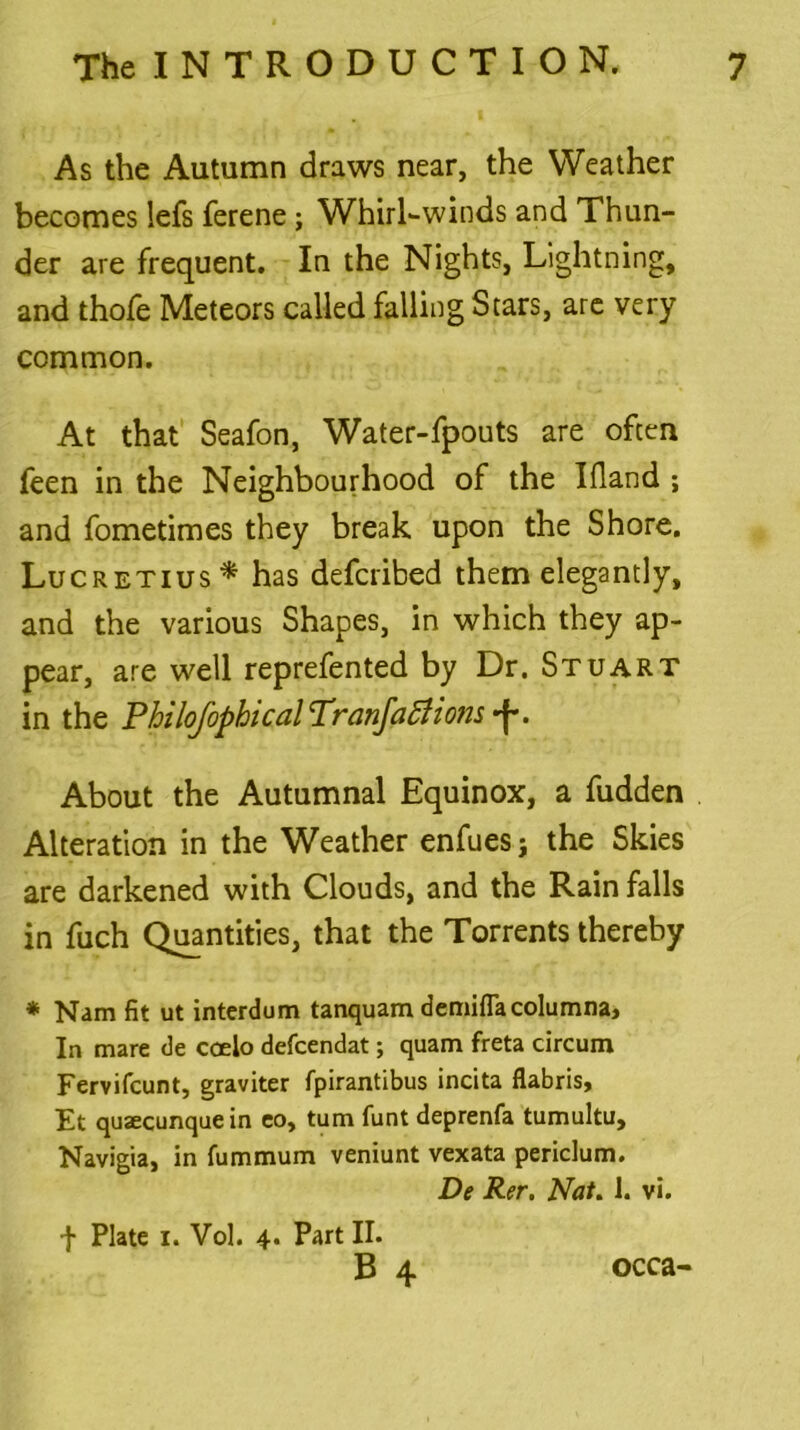 As the Autumn draws near, the Weather becomes lefs ferene ; Whirlwinds and Thun- der are frequent. In the Nights, Lightning, and thofe Meteors called falling Stars, are very common. At that Seafon, Water-fpouts are often feen in the Neighbourhood of the Idand ; and fometimes they break upon the Shore. Lucretius* has defcribed them elegantly, and the various Shapes, in which they ap- pear, are well reprefented by Dr. Stuart in the PhiloJ'ophical Tranfafiions -f. About the Autumnal Equinox, a fudden Alteration in the Weather enfues; the Skies are darkened with Clouds, and the Rain falls in fuch Quantities, that the Torrents thereby * Nam fit ut interdum tanquam demiflacolumna. In mare de coelo defcendat; quam freta circum Fervifcunt, graviter fpirantibus incita flabris, Et quaecunquein co, turn funt deprenfa tumultu, Navigia, in fummum veniunt vexata peridum. De Rer. Nat. 1. vi. + Plate i. Vol. 4. Part II. B 4 occa-