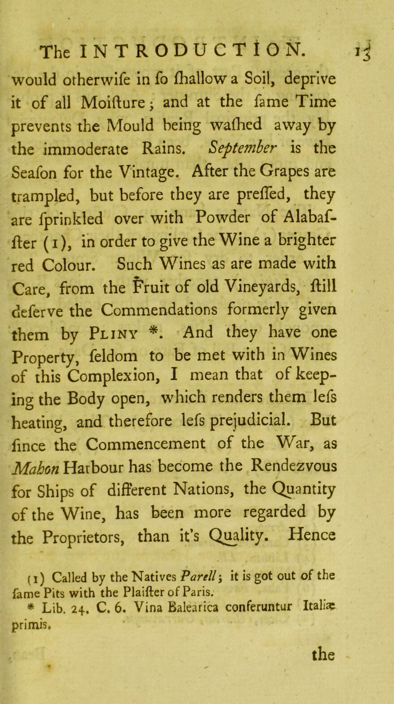 would otherwife in fo fhallow a Soil, deprive it of all Moifture j and at the fame Time prevents the Mould being wafhcd away by the immoderate Rains. September is the Seafon for the Vintage. After the Grapes are trampled, but before they are prefled, they are fprinkled over with Powder of Alabaf- fter (i), in order to give the Wine a brighter red Colour. Such Wines as are made with Care, from the Fruit of old Vineyards, ftill deferve the Commendations formerly given them by Pliny *. And they have one Property, feldom to be met with in Wines of this Complexion, I mean that of keep- ing the Body open, which renders them lefs heating, and therefore lefs prejudicial. But fince the Commencement of the War, as Mahon Harbour has become the Rendezvous for Ships of different Nations, the Quantity of the Wine, has been more regarded by the Proprietors, than it’s Quality. Hence (i) Called by the Natives Parell\ it is got out of the fame Pits with the Plaifter of Paris. primis. the