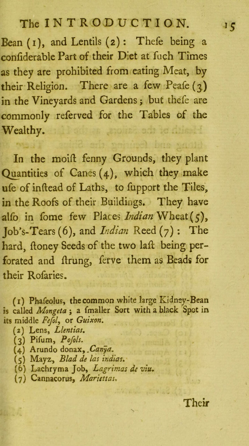 Bean (i), and Lentils (2): Thefe being a confiderable Part of their Diet at fiich Times as they are prohibited from eating Meat, by their Religion. There are a few Peafe(3) in the Vineyards and Gardens; but thefe are commonly referved for the Tables of the Wealthy. In the moift fenny Grounds, they plant Quantities of Canes (4), which they make ufe of inftead of Laths, to fupport the Tiles, in the Roofs of their Buildings. They have alfo in fome few Places Indian Wheat (5), Job’s-Tears (6), and Indian Reed (7): The hard, ftoney Seeds of the two lad: being per- forated and ftrung, ferve them as Beads for their Rofaries. (1) Phafeolus, the common white large Kidney-Bean is called Mongeta ; a fmaller Sort with a black Spot in its middle Fefol, or Guixon. (2) Lens, Llentias. (3) Pifum, Pofols. (4) Arundo donaxy.Canya. (5) Mayz, Blad de las indias. (6) Lachryma Job, Lagrimas de uiu. (7) Cannacorus, Mariettas, Their