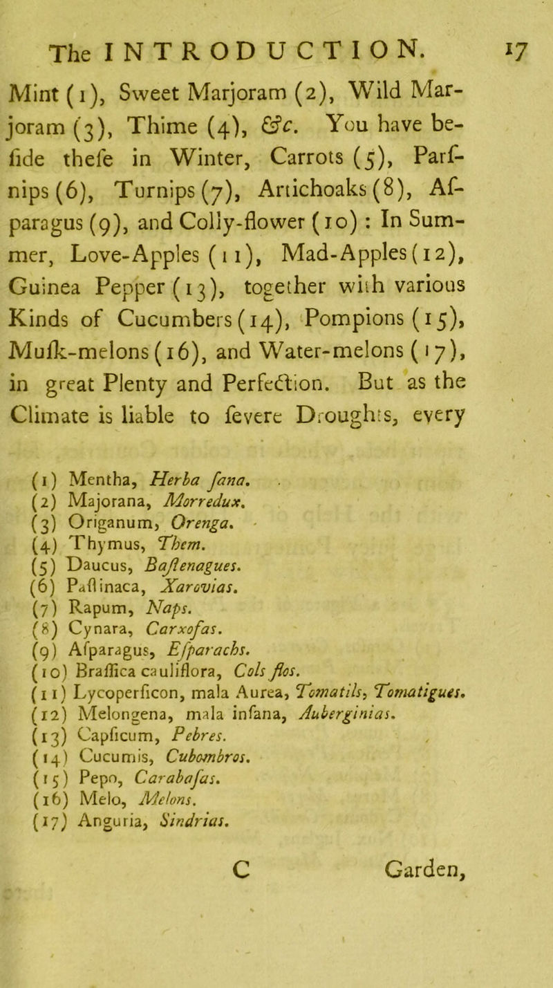 Mint (i), Sweet Marjoram (2), Wild Mar- joram (3), Thime (4), &c. You have be- lide thele in Winter, Carrots (5), Parf- nips (6), Turnips (7), Artichoaks (8), Af- paragus (9), and Colly-flower (10): In Sum- mer, Love-Apples (11), Mad-Apples (12), Guinea Pepper (13), together with various Kinds of Cucumbers (14), Pompions (15), Mufk-melons (16), and Water-melons (17), in great Plenty and Perfection. But as the Climate is liable to fevere Droughts, every (1) Mentha, Herba fana. (2) Majorana, Morredux. (3) Origanum, Orenga. (4) Thymus, Them. (5) Daucus, Bajlenagues. (6) Paflinaca, Xarovias. (7) Rapum, Naps. (8) Cynara, Carxofas. (9) Afparagus, Efparachs. (10) Braffica cauliflora. Cols fios. (11) Lycoperficon, mala Aurea, Tcmatils, Tomatigues. (12) Melongena, mala infana, Auberginias. (13) Capficum, Pebres. (14) Cucumis, Cubombros. (15) Pepo, Car aba fas. (16) Melo, Melons. (17) Anguria, Hindrias. c Garden,