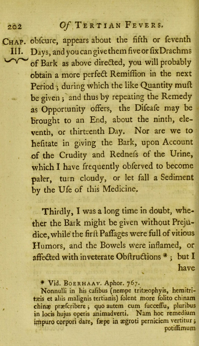 Chap, obfcure, appears about the fifth or feventh III. Days, and you can give them five or fixDrachms of Bark as above directed, you will probably obtain a more perfect Remiffion in the next Period • during which the like Quantity mufl be given j and thus by repeating the Remedy as Opportunity offers, the Difeafe may be brought to an End, about the ninth, ele- venth, or thirteenth Day. Nor are we to hefitate in giving the Bark, upon Account of the Crudity and Rednefs of the Urine, which I have frequently obferved to become paler, turn cloudy, or let fall a Sediment by the Ufe of this Medicine. Thirdly, I was a long time in doubt, whe- ther the Bark might be given without Preju- dice, while the firft Paffages were full of vitious Humors, and the Bowels were inflamed, or affected with inveterate Obftru&ions * j but I have V ♦ Vid. Boerhaav. Aphor. 767. Nonnulli in his cafibus (nempe tritaeophyis, hemitri- taeis et aliis malignis tertianis) folent more folito chinam chinap praefcribere j quo autem cum fucceflu, pluribus in locis hujus operis animadverti. Nam hoc remedium impuro corpori dare, faepe in aegroti perniciem vertitur; potiffimum