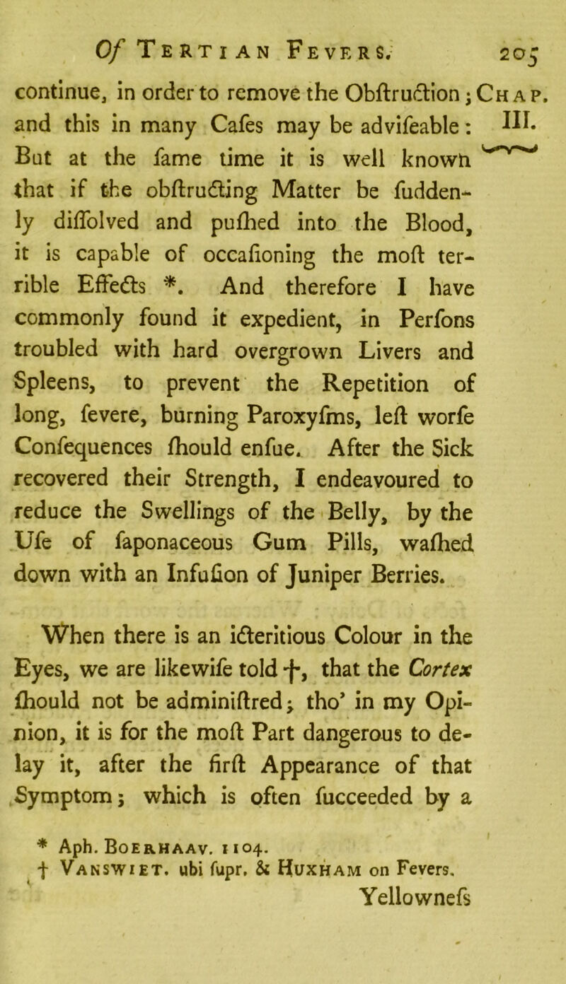continue, in order to remove the Obftruction jChap, and this in many Cafes may be advifeable: But at the fame time it is well known that if the obftrudting Matter be fudden- ly diftolved and pufhed into the Blood, it is capable of occafioning the moft ter- rible Effedts *. And therefore I have commonly found it expedient, in Perfons troubled with hard overgrown Livers and Spleens, to prevent the Repetition of long, fevere, burning Paroxyfms, left worfe Confequences fhould enfue. After the Sick recovered their Strength, I endeavoured to reduce the Swellings of the Belly, by the Ufe of faponaceous Gum Pills, wafhed. down with an Infulion of Juniper Berries. When there is an idleritious Colour in the Eyes, we are likewife told J-, that the Cortex fhould not be aaminiftred; tho’ in my Opi- nion, it is for the moft Part dangerous to de- lay it, after the firft Appearance of that Symptom j which is often fucceeded by a * Aph. Boerhaav. 1104. f Vanswiet. ubi fupr, & Huxham on Fevers. Yellownefs