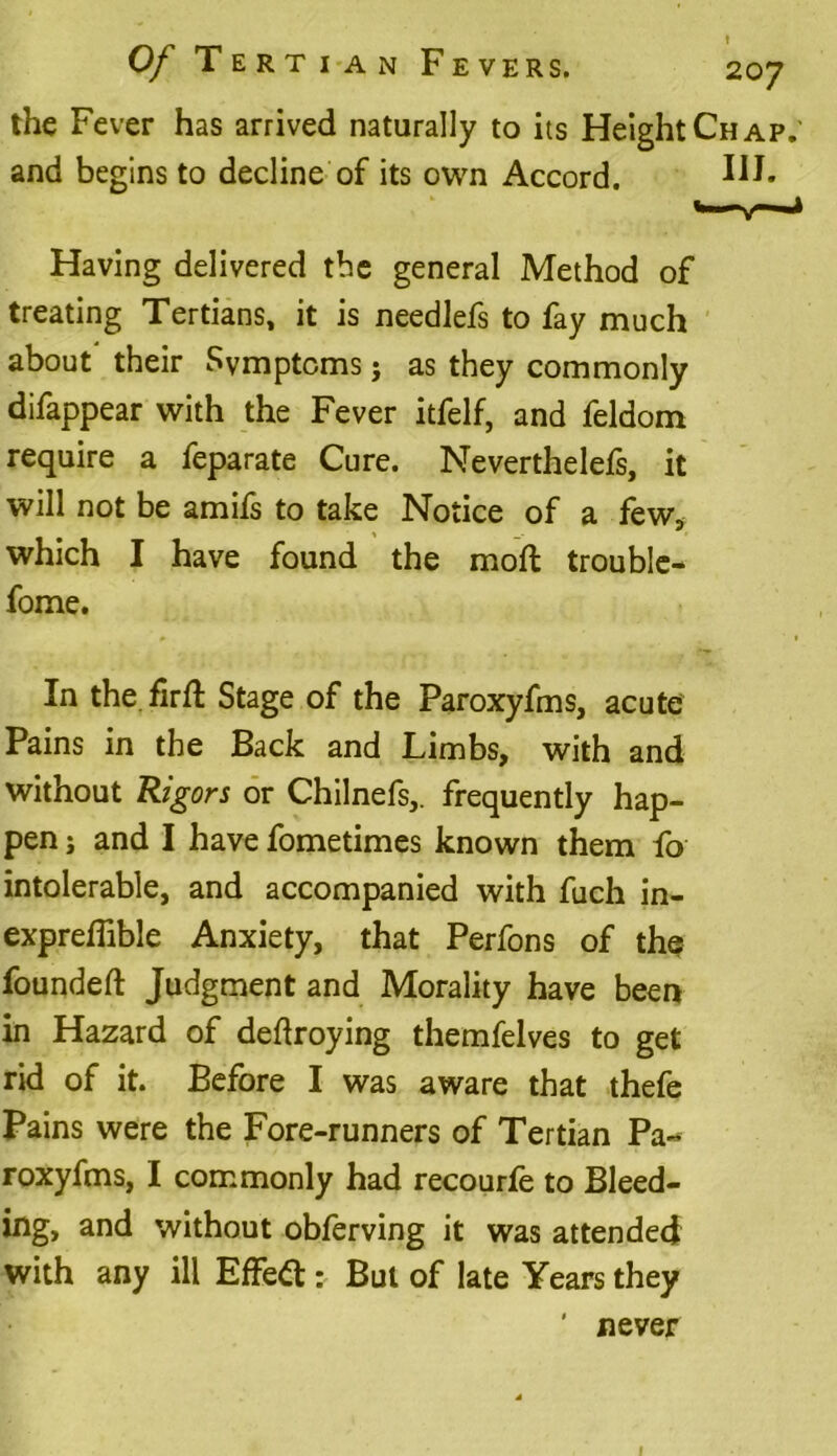 the Fever has arrived naturally to its Height Chap.' and begins to decline of its own Accord. HI- Having delivered tbe general Method of treating Tertians, it is needlefs to fay much about their Symptoms j as they commonly difappear with the Fever itfelf, and feldom require a feparate Cure. Neverthelefs, it will not be amifs to take Notice of a few* which I have found the mod trouble- fome. In the firft Stage of the Paroxyfms, acute Pains in the Back and Limbs, with and without Rigors or Chilnefs,. frequently hap- pen j and I have fometimes known them fo intolerable, and accompanied with fuch in- expreflible Anxiety, that Perfons of the founded Judgment and Morality have been in Hazard of dedroying themfelves to get rid of it. Before I was aware that thefe Pains were the Fore-runners of Tertian Pa- roxyfms, I commonly had recourfe to Bleed- ing, and without obferving it was attended with any ill Effect: But of late Years they ' never 1