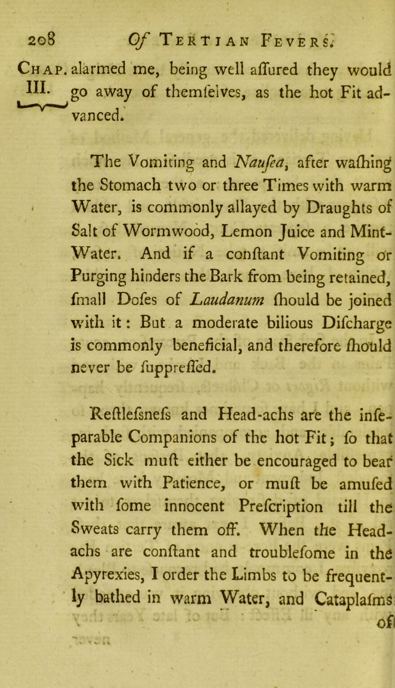 Chap, alarmed me, being well allured they would III. g0 away of themfeives, as the hot Fit ad- 1 v 'vanced. The Vomiting and Naufed, after walhing the Stomach two or three Times with warm • Water, is commonly allayed by Draughts of Salt of Wormwood, Lemon Juice and Mint- Water. And if a conftant Vomiting or Purging hinders the Bark from being retained, fmall Dofes of Laudanum Ihould be joined with it: But a moderate bilious Difcharge is commonly beneficial, and therefore fhould never be fuppreffed. Reftlefsnefs and Head-achs are the infe- parable Companions of the hot Fit; fo that the Sick mult either be encouraged to bear them with Patience, or mull be amufed with fome innocent Prefcription till the Sweats carry them off. When the Head- achs are conftant and troublefome in the Apyrexies, I order the Limbs to be frequent- ly bathed in warm Water, and Cataplafms ofi