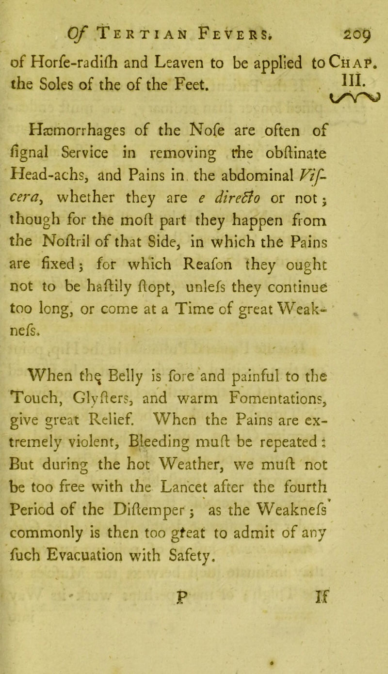 of Horfe-radifh and Leaven to be applied to Chap. the Soles of the of the Feet. Hi* Hemorrhages of the Nofe are often of fignal Service in removing rhe obftinate Head-achs, and Pains in the abdominal Vif- cera, whether they are e direBo or not; though for the moft part they happen from the Nollril of that Side, in which the Pains are fixed; for which Reafon they ought not to be haftily flopt, unlefs they continue too long, or come at a Time of great Weak- nefs. When thq Belly is fore and painful to the Touch, Glyfiers, and warm Fomentations,, give great Relief. When the Pains are ex- tremely violent. Bleeding muft be repeated i But during the hot Weather, we mull; not be too free with the Lancet after the fourth Period of the Difiemper; as the Weaknefs commonly is then too gfeat to admit of any fuch Evacuation with Safety. P If