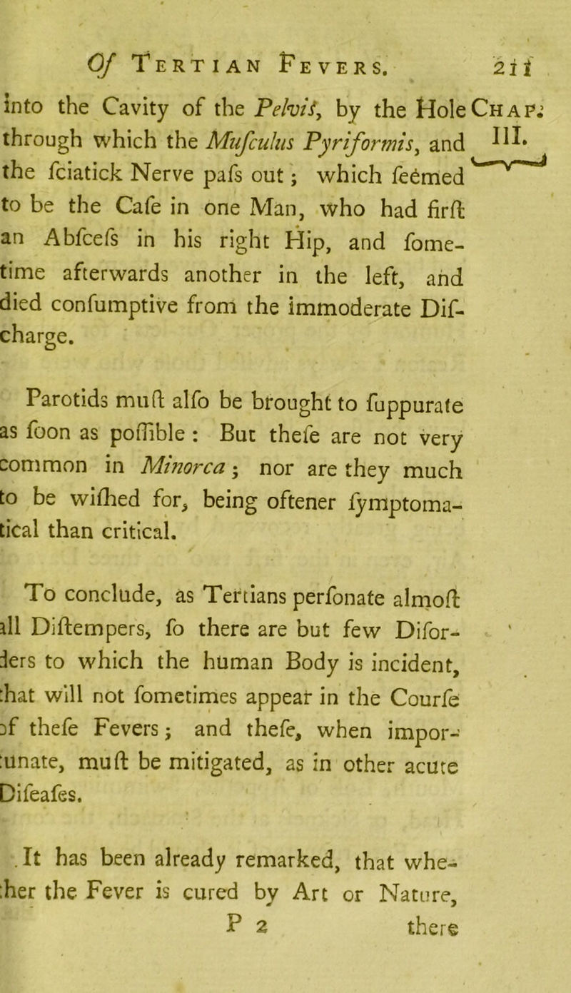 into the Cavity of the Pelvis, by the Hole Chap.’ through which the Mufculus Pyrifortnis, and the fciatick Nerve pafs out; which Teemed to be the Cafe in one Man, who had firft an Abfcefs in his right Hip, and fome- time afterwards another in the left, and died confumptive from the immoderate Dif- charge. Parotids mud alfo be brought to fuppurafe as foon as podible : But thefe are not very common in Minorca • nor are they much to be wifhed for, being oftener fymptoma- tical than critical. To conclude, as Tertians perfonate almoft ill Diftempers, fo there are but few Difor- ders to which the human Body is incident, that will not fometimes appear in the Courfe :f thefe Fevers} and thefe, when impor- tunate, mu ft be mitigated, as in other acute Difeafes. It has been already remarked, that whe- ther the Fever is cured by Art or Nature, P 2 there