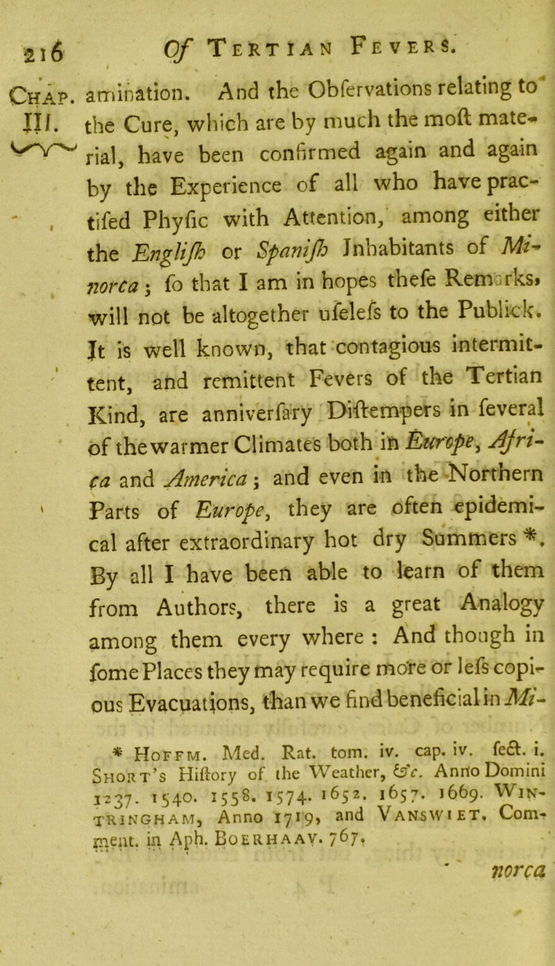 Chap, amination. And the Obfervations relating to JJJL the Cure, which are by much the mod mate* rial, have been confirmed again and again by the Experience of all who have prac- tifed Phyfic with Attention, among either the Englijh or Spanijh Inhabitants of M- norca; fo that I am in hopes thefe Remarks* will not be altogether ufelefs to the Publick. Jt is well known, that contagious intermit- tent, and remittent Fevers of the Tertian Kind, are anniverfary Diftempers in feveral of the warmer Climates both in Europe, Afri- ca and America; and even in the Nortnern * Parts of Europe, they are often epidemi- cal after extraordinary hot dry Summers By all I have been able to learn of them from Authors, there is a great Analogy among them every where : And though in fome Places they may require mo're or lefs copi- ous Evacuations, than we find beneficial in Mi- * Hoffm. Med. Rat. tom. iv. cap. iv. fe&. i. Short’s Hiftory of the Weather, feV. Anno Domini 1237. 1540. 1558. 1574. 1652. 1657. 1669. Win- tringham, Anno 1719* and Vanswiet, Com- ment. in Aph. Boerhaav. 767. norca