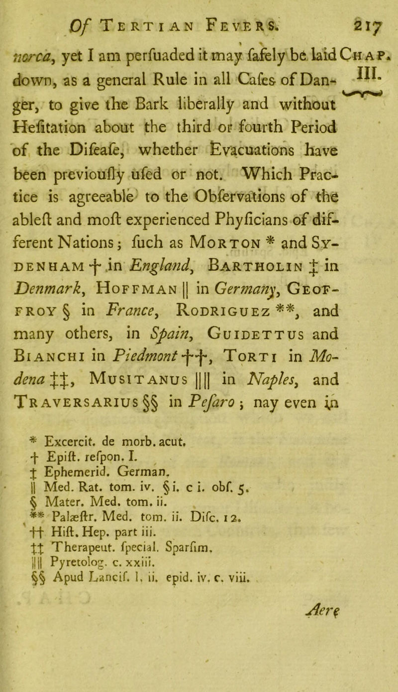 1 \ tiarca, yet I am perfuaded it may fafely be laid Chap. down, as a general Rule in all Cafes of Dan- ger, to give the Bark liberally and without Helitation about the third or fourth Period of the Difeafe, whether Evacuations have been previoufly ufed or not. Which Prac- tice is agreeable to the Obfervations of the abled and mod; experienced Phyficians of dif- ferent Nations; fuch as Morton* and Sy- denham in EnglandBartholin J in Denmark, Hoffman || in Germany, Geoe- froy § in France, Rodriguez **, and many others, in Spain, Guidettus and Bianchi in Piedmont -f-f, Torti in Mo- dena%X, Musitanus |||| in Naples, and Traversarius §§ in Pcfaro j nay even * Excercit. de morb.acut, •j- Epift. refpon. I. J Ephemerid. German. || Med. Rat. tom. iv. §i. c i. obf. 5. § Mater. Med. tom. ii. ** Palaeftr. Med. tom. ii. Difc, 12. +f Hift. Hep. part iii. %X Therapeut. fpecial. Sparfim. {HI Pyretolog. c. xxiii. §§ A pud Lancif. 1, ii. epid. iv. c, viii. Aer?