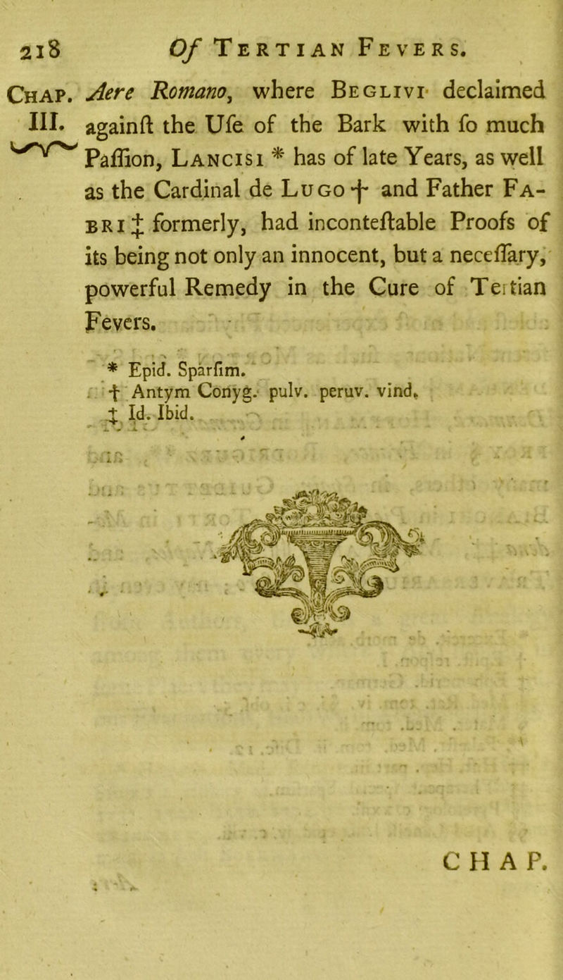 Chap. Aere Romano, where Beglivi declaimed III. again ft the Ufe of the Bark with fo much Paffion, Lancisi * has of late Years, as well as the Cardinal de LuGO-f and Father Fa- bri + formerly, had inconteftable Proofs of its being not only an innocent, but a neceflary, powerful Remedy in the Cure of Teitian Fevers. * Epid. Sparfim. f Antym Conyg. pulv. peruv. vind. % Id. Ibid. C H A P.