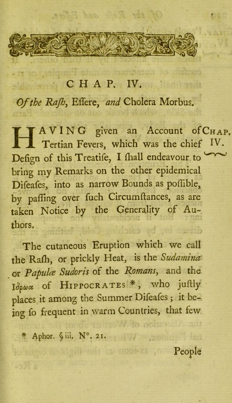 Of the Raft, Effere, and Cholera Morbus. HAVING given an Account of Chap. Tertian Fevers, which was the chief IV. Delign of this Treatife, I (hall endeavour to bring my Remarks on the other epidemical Difeafes, into as narrow Bounds as poflible, by palling over fuch Circumftances, as are taken Notice by the Generality of Au- thors. The cutaneous Eruption which we call the Rafh, or prickly Heat, is the Sudamina or Papula Sudoris of the Romans, and the of Hipfocrates *, who juftly places it among the Summer Difeafes; it be- ing fo frequent in warm Countries, that few * Aphor. § iii, N°. 2i. People