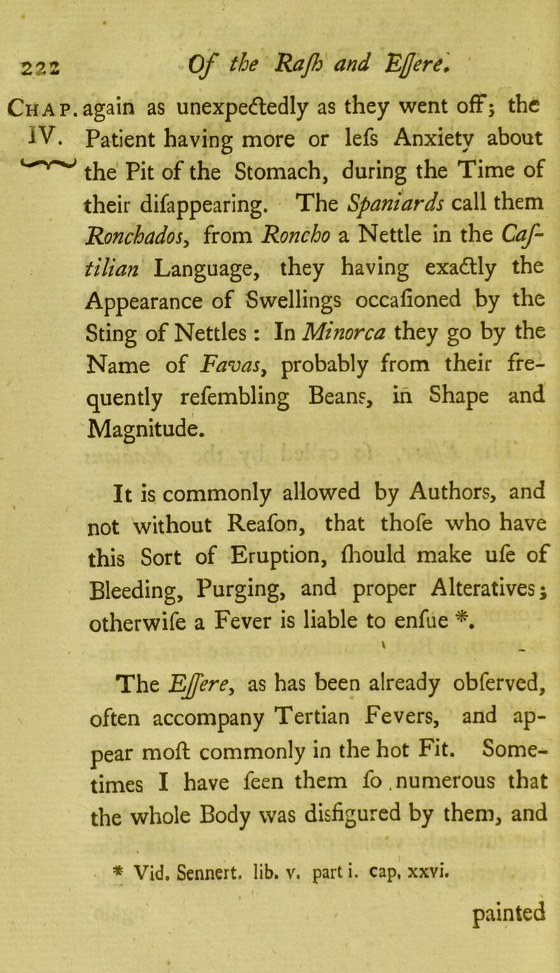 Chap.again as unexpectedly as they went off; the IV. Patient having more or lefs Anxiety about the Pit of the Stomach, during the Time of their difappearing. The Spaniards call them Ronchados} from Roncho a Nettle in the Caf- tilian Language, they having exadtly the Appearance of Swellings occafioned by the Sting of Nettles: In Minorca they go by the Name of Favas, probably from their fre- quently refembling Beans, in Shape and Magnitude. It is commonly allowed by Authors, and not without Reafon, that thofe who have this Sort of Eruption, (hould make ufe of Bleeding, Purging, and proper Alteratives; otherwife a Fever is liable to enfue *. V The EJJere, as has been already obferved, often accompany Tertian Fevers, and ap- pear mod; commonly in the hot Fit. Some- times I have feen them fo.numerous that the whole Body was disfigured by them, and * Vid. Sennert. lib. v. parti, cap, xxvi. painted