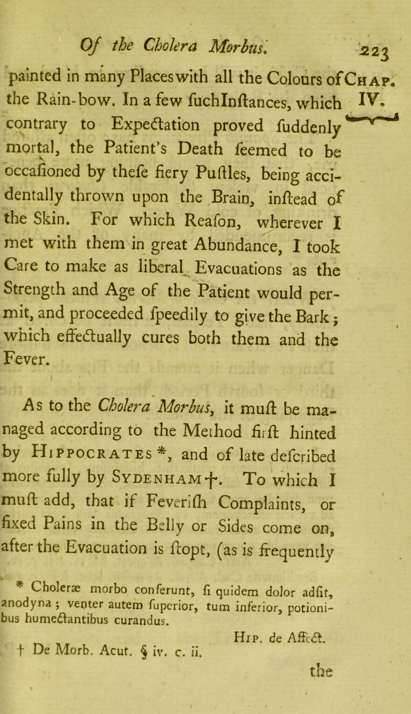 Of the Cholera Morbus* 2,2$ painted in many Places with all the Colours of Chap. the Rain-bow. In a few fuchlnffances, which IVk contrary to Expectation proved fuddenly mortal, the Patient’s Death Teemed to be occafioned by thefe fiery Pufiles, being acci- dentally thrown upon the Brain, inffead of the Skin. For which Reafon, wherever I met with them in great Abundance, I took Care to make as liberal Evacuations as the Strength and Age of the Patient would per- mit, and proceeded fpeedily to give the Bark; which effectually cures both them and the Fever. I ' As to the Cholera Morbus, it muff be ma- naged according to the Method firft hinted by Hippocrates *, and of late defcribed more fully by Sydenham^ . To which I muff add, that if Fevenfh Complaints, or fixed Pains in the Belly or Sides come on, after the Evacuation is ffopt, (as is frequently * Cholerae morbo conferunt, fi quidem dolor ad fit, anodyna ; venter autem fuperior, turn inferior, potioni- bus humedfantibus curandus. Hip. de AfFcdt. t De Morb. Acur. § iv. c. ii. the