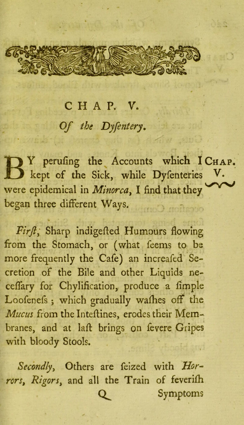 Of the Dyfentery. BY perufing the Accounts which I Chap. kept of the Sick, while Dyfenteries V. were epidemical in Minorca, I find that they began three different Ways. Firft, Sharp indigefied Humours flowing from the Stomach, or (what feems to be more frequently the Cafe) an increafed Se- cretion of the Bile and other Liquids ne- ceffary for Chylification, produce a Ample Loofenefs; which gradually wafhes off the Mucus from the Inteftines, erodes their Mem- branes, and at laft brings on fevere Gripes with bloody Stools. Secondly, Others are feized with Hor- rors, Rigors, and all the Train of feverifh Symptoms