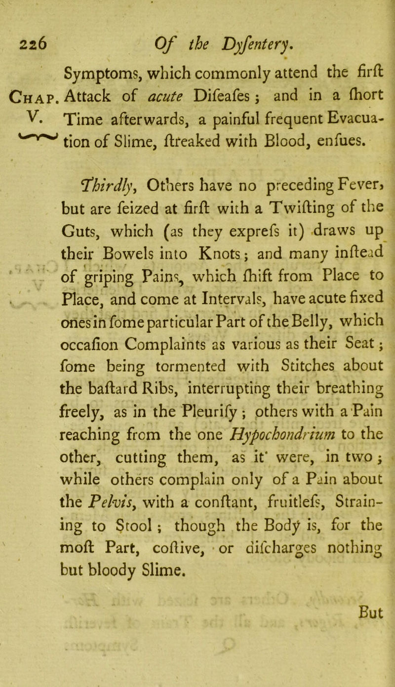 Symptoms, which commonly attend the fird Chap. Attack of acute Difeafes; and in a fhort V. Time afterwards, a painful frequent Evacua- tion of Slime, dreaked with Blood, enfues. \thirdly, Others have no preceding Fever, but are feized at fird with a Twilling of the Guts, which (as they exprefs it) draws up their Bowels into Knots; and many indead of griping Pains, which fhift from Place to Place, and come at Intervals, have acute fixed ones in fome particular Part of the Belly, which occafion Complaints as various as their Seat; fome being tormented with Stitches about the badard Ribs, interrupting their breathing freely, as in the Pleurify ; others with a Pain reaching from the one Hypochondrium to the other, cutting them, as it* were, in two; while others complain only of a Pain about the Pelvis, with a conftant, fruitlefs, Strain- ing to Stool; though the Body is, for the mod: Part, codive, or difcharges nothing but bloody Slime. But