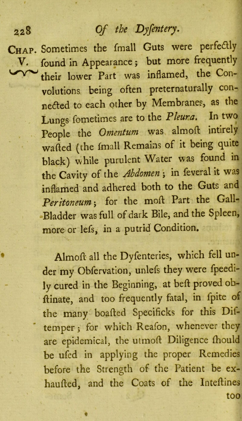 Chap. Sometimes the fmall Guts were perfectly V. found in Appearance; but more frequently their lower Part was inflamed, the Con- volutions being often preternaturally con- nefted to each other by Membrane?, as the Lungs fometimes are to the Pleura. In two People the Omentum was almoft intirely wafted (the fmall Remains of it being quite black) while purulent Water was found in the Cavity of the Abdomen j in feveral it was inflamed and adhered both to the Guts and Peritoneum j for the moft Part the Gall* Bladder was full of dark Bile, and the Spleen, more or lefs, in a putrid Condition. • Almoft all the Dyfenteries, which fell un- der my Obfervation, unlefs they were fpeedi- ly cured in the Beginning, at beft proved ob- ftinate, and too frequently fatal, in fpite of the many boafted Specificks for this Dif- temper; for which Reafon, whenever they are epidemical, the utrnoft Diligence (hould be ufed in applying the proper Remedies before the Strength of the Patient be ex- haufted, and the Coats of the Inteftines too «