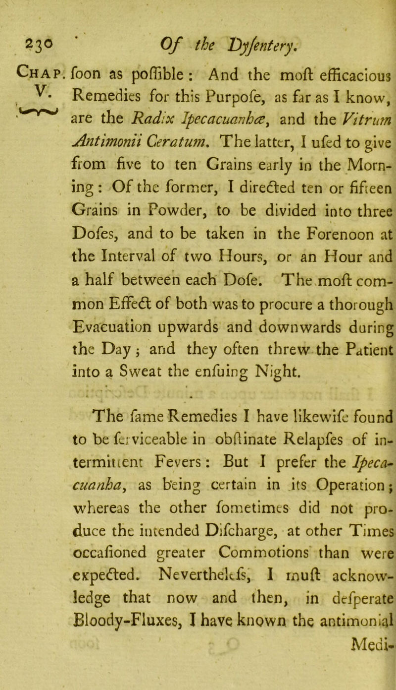 Chap. Toon as poffible : And the moft efficacious Remedies for this Purpofe, as far as I know, are the Radix lpecacuanhcey and the Vitrurn Antimonii Ceratum. The latter, I ufed to give from five to ten Crains early in the Morn- ing : Of the former, I directed ten or fifteen Grains in Powder, to be divided into three Dofes, and to be taken in the Forenoon at the Interval of two Hours, or an Hour and a half between each Dofe. The moft com- mon EfFedt of both was to procure a thorough Evacuation upwards and downwards during the Day; and they often threw the Patient into a Sweat the enfuing Night. The fame Remedies I have likewife found to be fci viceable in obflinate Relapfes of in- termittent Fevers: But I prefer the Ipeca- cuanha, as being certain in its Operation; whereas the other fometimcs did not pro- duce the intended Difcharge, at other Times occafioned greater Commotions than were expected. Neverthekfs, I muft acknow- ledge that now and then, in defperate Bioody-Fluxes, I have known the antimonial Medi-