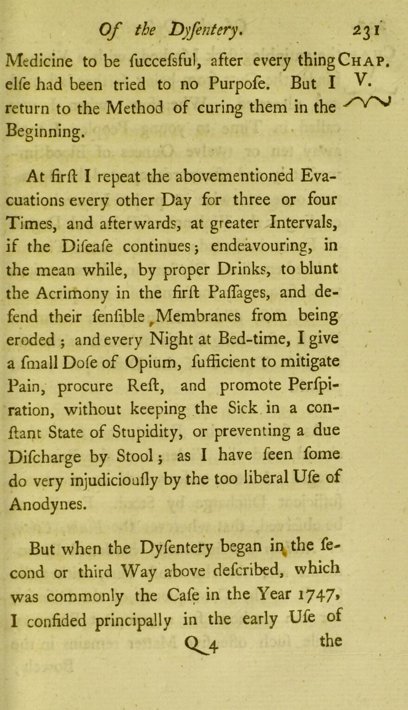 Medicine to be fuccefsful, after every thing Chap. elfe had been tried to no Purpofe. But I V* return to the Method of curing them in the Beginning. At firft I repeat the abovementioned Eva- cuations every other Day for three or four Times, and afterwards, at greater Intervals, if the Difeafe continues j endeavouring, in the mean while, by proper Drinks, to blunt the Acrimony in the firfl Pafiages, and de- fend their fenfible f Membranes from being eroded ; and every Night at Bed-time, I give a fmall Dofe of Opium, fufficient to mitigate Pain, procure Reft, and promote Perfpi- ration, without keeping the Sick in a con- ftant State of Stupidity, or preventing a due Difcharge by Stool; as I have feen fome do very injudicioufly by the too liberal Ufe of Anodynes. But when the Dyfentery began ii\ the fe- cond or third Way above deferibed, which was commonly the Cafe in the Year 1747» I confided principally in the early Ufe of Q^4 the