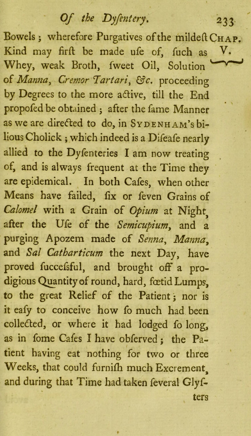 Bowels j wherefore Purgatives of the mildeftCHAP. Kind may firft be made ufe of, fuch as V* Whey, weak Broth, fweet Oil, Solution of Manna, Cremor ‘Tartari, proceeding by Degrees to the more a&ive, till the End propofed be obtained j after the fame Manner as we are directed to do, in Sydenham’s bi- lious Cholick ; which indeed is a Difeafe nearly allied to the Dyfenteries I am now treating ol, and is always frequent at the Time they are epidemical. In both Cafes, when other Means have failed, fix or feven Grains of Calomel with a Grain of Opium at Nighty after the Ufe of the Semicupiumy and a purging Apozem made of Senna, Manna, and Sal Catharticum the next Day, have proved fuccefsful, and brought off a pro- digious Quantity of round, hard, foetid Lumps, to the great Relief of the Patient • nor is it eafy to conceive how fo much had been collected, or where it had lodged fo long, as in fome Cafes I have obferved; the Pa- tient having eat nothing for two or three Weeks, that could furnifh much Excrement^ and during that Time had taken feveral Glyf- ters