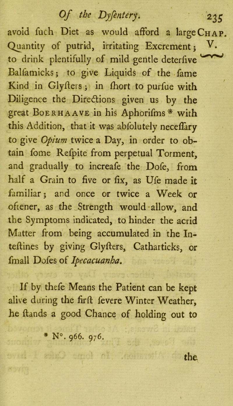 avoid fuch Diet as would afford a large Chap. Quantity of putrid, irritating Excrement} to drink plentifully of mild gentle deterfive Balfamicks; to give Liquids of the fame Kind in Glyflers} in fhort to purfue with Diligence the Directions given us by the great Boerhaave in his Aphorifms* with this Addition, that it was abl'olutely neceffary to give Opium twice a Day, in order to ob- tain fome Refpite from perpetual Torment, and gradually to increafe the Dofe, from half a Grain to five or fix, as Ufe made it familiar; and once or twice a Week or oftener, as the Strength would-allow, and the Symptoms indicated, to hinder the acrid Matter from being accumulated in the In- teflines by giving Glyflers, Catharticks, or fmall Dofes of Ipecacuanha. If by thefe Means the Patient can be kept alive during the firft fevere Winter Weather, he {lands a good Chance of holding out to * N°. 966. 976. the