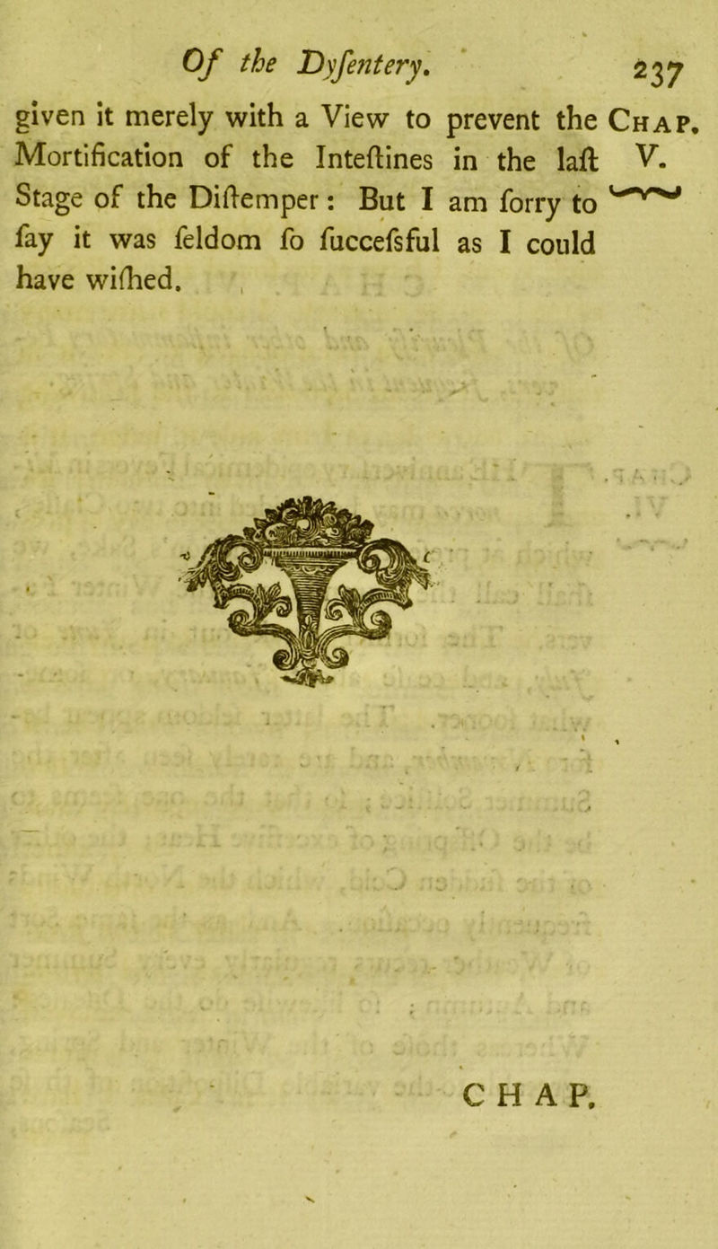 given it merely with a View to prevent the Chap. Mortification of the Inteftines in the laft Stage of the Diftemper: But I am forry to fay it was feldom fo fuccefsful as I could have wifhed. V. CHAP.