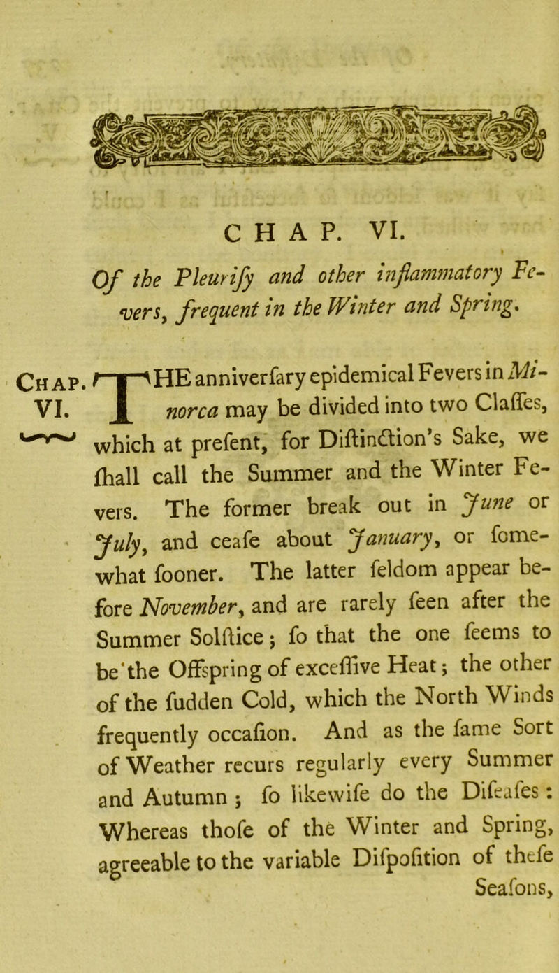VI. CHAP. VI. Of the Pleurify and other inflammatory Fe- vers, frequent in the Winter and Spring. THE anniverfary epidemical Fevers in Mi- norca may be divided into two Clafles, which at prefent, for Diftinftion’s Sake, we fhall call the Summer and the Winter Fe- vers. The former break out in June or Julyt and ceafe about January, or fome- what fooner. The latter feldom appear be- fore November, and are rarely feen after the Summer Solftice j fo that the one feems to be'the Offspring of exceffive Heat; the other of the fudden Cold, which the North Winds frequently occafion. And as the fame Sort of Weather recurs regularly every Summer and Autumn ; fo likewife do the Difeafes: Whereas thofe of the Winter and Spring, agreeable to the variable Difpofition of thtfe Seafons,
